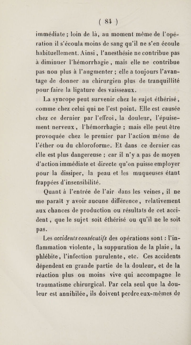 immédiate ; loin de là, au moment même de l’opé¬ ration il s’écoula moins de sang qu’il ne s’en écoule habituellement. Ainsi, l’anesthésie ne contribue pas à diminuer l’hémorrhagie , mais elle ne contribue pas non plus à l’augmenter; elle a toujours l'avan¬ tage de donner au chirurgien plus de tranquillité pour faire la ligature des vaisseaux. La syncope peut survenir chez le sujet éthérisé, comme chez celui qui ne l’est point. Elle est causée chez ce dernier par l’effroi, la douleur, l’épuise¬ ment nerveux , l’hémorrhagie ; mais elle peut être provoquée chez le premier par l’action même de l’éther ou du chloroforme. Et dans ce dernier cas elle est plus dangereuse ; car il n’y a pas de moyen d’action immédiate et directe qu’on puisse employer pour la dissiper, la peau et les muqueuses étant frappées d’insensibilité. Quant à l’entrée de l’air dans les veines, il ne me paraît y avoir aucune différence, relativement aux chances de production ou résultats de cet acci¬ dent , que le sujet soit éthérisé ou qu’il ne le soit pas. Les accidents consécutifs des opérations sont : l’in¬ flammation violente , la suppuration de la plaie , la phlébite, l’infection purulente, etc. Ces accidents dépendent en grande partie de la douleur, et de la réaction plus ou moins vive qui accompagne le traumatisme chirurgical. Par cela seul que la dou¬ leur est annihilée, ils doivent perdre eux-mêmes de