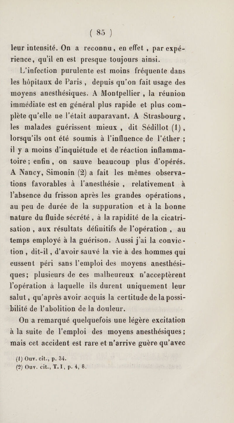 leur inteusité. On a reconnu, en effet , par expé¬ rience, qu’il en est presque toujours ainsi. L’infection purulente est moins fréquente dans les hôpitaux de Paris , depuis qu’on fait usage des moyens anesthésiques. A Montpellier , la réunion immédiate est en général plus rapide et plus com¬ plète qu’elle ne l’était auparavant. A Strasbourg, les malades guérissent mieux , dit Sédillot (1) , lorsqu’ils ont été soumis à l’influence de l’éther ; il y a moins d’inquiétude et de réaction inflamma¬ toire ; enfin , on sauve beaucoup plus d’opérés. A Nancy, Simonin (2) a fait les mêmes observa¬ tions favorables à l’anesthésie , relativement à l’absence du frisson après les grandes opérations, au peu de durée de la suppuration et à la bonne nature du fluide sécrété , à la rapidité de la cicatri¬ sation , aux résultats définitifs de l’opération , au temps employé à la guérison. Aussi j’ai la convic¬ tion , dit-il, d’avoir sauvé la vie à des hommes qui eussent péri sans l’emploi des moyens anesthési¬ ques; plusieurs de ces malheureux n’acceptèrent l’opération à laquelle ils durent uniquement leur salut, qu’après avoir acquis la certitude de la possi¬ bilité de l’abolition de la douleur. On a remarqué quelquefois une légère excitation à la suite de l’emploi des moyens anesthésiques ; mais cet accident est rare et n’arrive guère qu’avec (1) Ouv. cït., p. 34. (2) Ouv. cit., T. I, p. 4, 8.