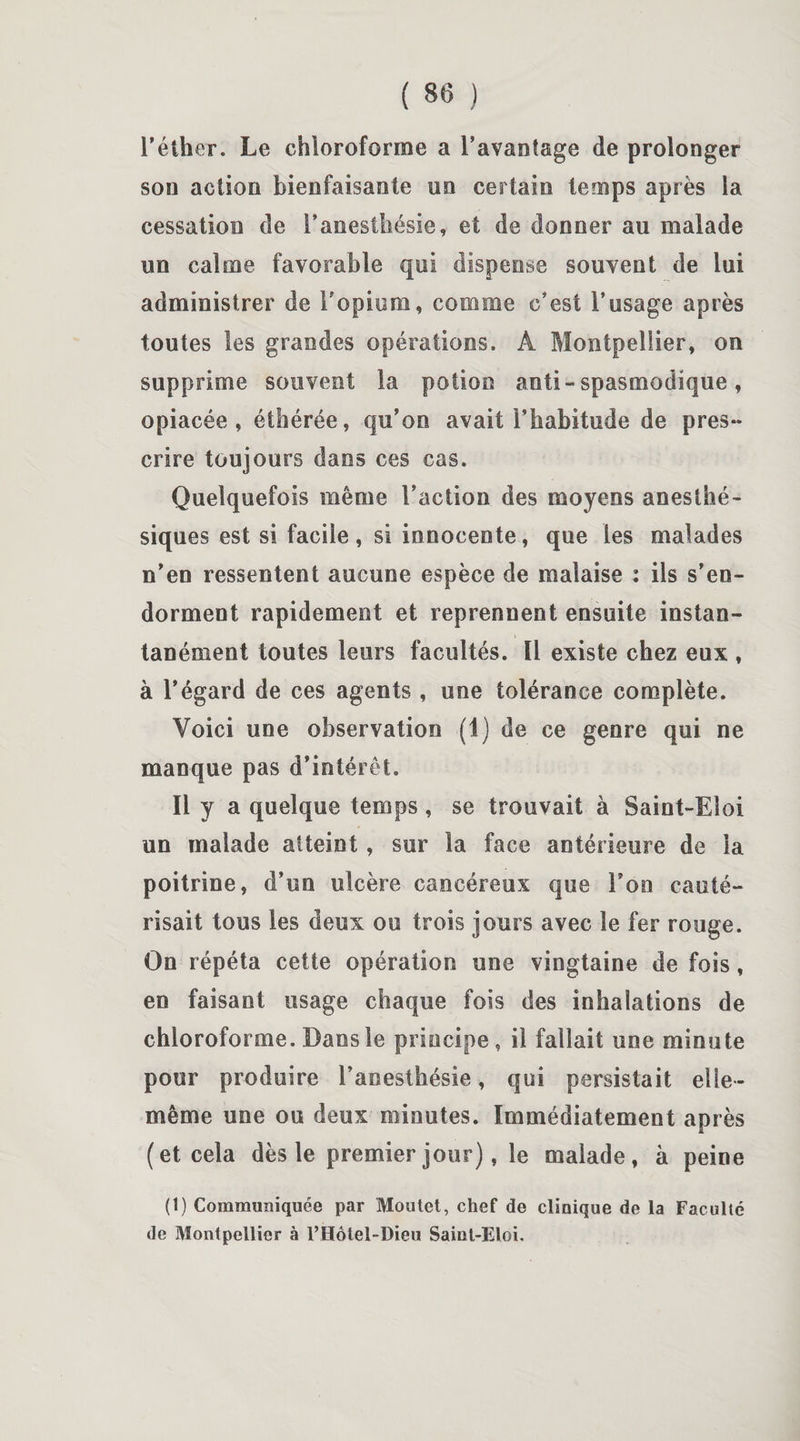 l'éther. Le chloroforme a l’avantage de prolonger son action bienfaisante no certain temps après la cessation de l’anesthésie, et de donner au malade un calme favorable qui dispense souvent de lui administrer de l’opium, comme c’est l’usage après toutes les grandes opérations. A Montpellier, on supprime souvent la potion anti - spasmodique, opiacée, éthérée, qu’on avait l’habitude de pres¬ crire toujours dans ces cas. Quelquefois même l’action des moyens anesthé¬ siques est si facile , si innocente, que les malades n’en ressentent aucune espèce de malaise : ils s’en¬ dorment rapidement et reprennent ensuite instan¬ tanément toutes leurs facultés. Il existe chez eux , à l’égard de ces agents , une tolérance complète. Voici une observation (1) de ce genre qui ne manque pas d’intérêt. Il y a quelque temps, se trouvait à Saint-Eloi un malade atteint, sur la face antérieure de la poitrine, d’un ulcère cancéreux que l’on cauté¬ risait tous les deux ou trois jours avec le fer rouge. On répéta cette opération une vingtaine de fois, en faisant usage chaque fois des inhalations de chloroforme. Dans le principe, il fallait une minute pour produire l’anesthésie, qui persistait elle- même une ou deux minutes. Immédiatement après (et cela dès le premier jour), le malade, à peine (1) Communiquée par Moutet, chef de clinique de la Faculté de Montpellier à l’Hôtel-Dieu Saint-Eloi.