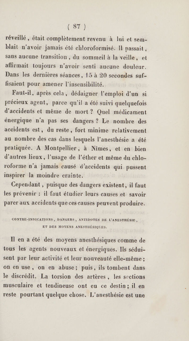 réveillé, était complètement revenu à lui et sem¬ blait n'avoir jamais été ckloroformisé. Il passait, sans aucune transition , du sommeil à la veille , et affirmait toujours n’avoir senti aucune douleur. Dans les dernières séances, 15 à 20 secondes suf¬ fisaient pour amener l’insensibilité. Faut-il, après cela, dédaigner l’emploi d’un si précieux agent, parce qu’il a été suivi quelquefois d accidents et même de mort ? Quel médicament énergique n'a pas ses dangers ? Le nombre des accidents est, du reste, fort minime relativement au nombre des cas dans lesquels l’anesthésie a été pratiquée. A Montpellier, à Nîmes, et en bien d’autres lieux, l’usage de l’éther et même du chlo¬ roforme n’a jamais causé d accidents qui pussent inspirer la moindre crainte. Cependant, puisque des dangers existent, il faut les prévenir : il faut étudier leurs causes et savoir parer aux accidents que ces causes peuvent produire. CONTRE-INDICATIONS, DANGERS, ANTIDOTES DE L’ANESTHÉSIE, ET DES MOYENS ANESTHÉSIQUES. Il en a été des moyens anesthésiques comme de tous les agents nouveaux et énergiques. Iis sédui¬ sent par leur activité et leur nouveauté elle-même ; on en use , on en abuse; puis, ils tombent dans le discrédit. La torsion des artères , les sections musculaire et tendineuse ont eu ce destin ; il en reste pourtant quelque chose. L’anesthésie est une