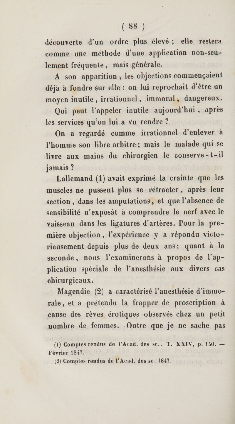 découverte d’un ordre plus élevé ; elle restera comme une méthode d’une application non-seu¬ lement fréquente, mais générale. A son apparition , les objections commençaient déjà à fondre sur elle : on lui reprochait d’être un moyen inutile , irrationnel, immoral, dangereux. Qui peut l’appeler inutile aujourd’hui , après les services quon lui a vu rendre ? On a regardé comme irrationnel d’enlever à l’homme son libre arbitre ; mais le malade qui se livre aux mains du chirurgien le conserve -1-il jamais ? Lallemand (1) avait exprimé la crainte que les muscles ne pussent plus se rétracter, après leur section , dans les amputations, et que l’absence de sensibilité n’exposât à comprendre le nerf avec le vaisseau dans les ligatures d’artères. Pour la pre¬ mière objection, l’expérience y a répondu victo¬ rieusement depuis plus de deux ans; quant à la seconde, nous l’examinerons à propos de l’ap¬ plication spéciale de l’anesthésie aux divers cas chirurgicaux. Magendie (2) a caractérisé l’anesthésie d’immo¬ rale, et a prétendu la frapper de proscription à cause des rêves érotiques observés chez un petit nombre de femmes. Outre que je ne sache pas (1) Comptes rendus de l’Acad. des sc., T. XXIV, p. 150. — Février 1847. (2) Comptes rendus de l’Acad. des sc. 1847.