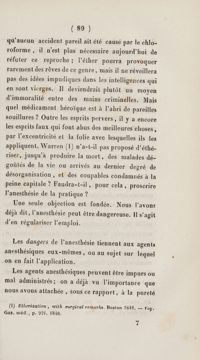qu'aucun accident pareil ait été causé par le chlo¬ roforme , il n’est plus nécessaire aujourd’hui de réfuter ce reproche ; l’éther pourra provoquer rarement des rêves de ce genre, mais il ne réveillera pas des idees impudiques dans les intelligences qui en sont vierges. Il deviendrait plutôt un moyen d immoralité entre des mains criminelles. Mais quel médicament héroïque est a l’abri de pareilles souillures ? Outre les esprits pervers, il y a encore les esprits faux qui font abus des meilleures choses, par l’excentricité et la folie avec lesquelles ils les appliquent. Warren (1) n’a-t-il pas proposé d’éthé- riser, jusqu’à produire la mort, des malades dé¬ goûtés de la vie ou arrives au dernier degré de désorganisation , et des coupables condamnés à la peine capitale ? Faudra-t-i!, pour cela , proscrire l’anesthésie de la pratique ? Une seule objection est fondée. Nous l’avons déjà dit, 1 anesthésie peut être dangereuse. Il s’agit d’en régulariser l’emploi. Les dangers de l’anesthésie tiennent aux agents anesthésiques eux-mêmes * ou au sujet sur lequel on en fait l’application. Les agents anesthésiques peuvent être impurs ou mal administrés; on a déjà vu l’importance que nous avons attachée , sous ce rapport, à la pureté (1) Etherization , with surgical remarks. Boston 1848. _ Voy. Gaz. méd., p. 921. 1848. 7