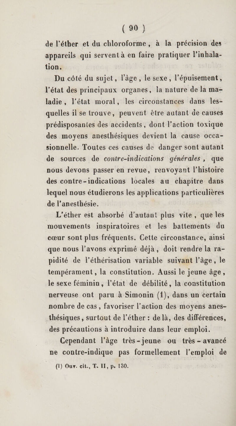 de l’éther et du chloroforme , à la précision des appareils qui servent à en faire pratiquer l’inhala¬ tion. Du côté du sujet, l’âge , le sexe , l’épuisement, l’état des principaux organes, la nature de la ma¬ ladie , l’état moral, les circonstances dans les¬ quelles il se trouve, peuvent être autant de causes prédisposantes des accidents, dont l’action toxique des moyens anesthésiques devient la cause occa¬ sionnelle. Toutes ces causes de danger sont autant de sources de contre-indications générales , que nous devons passer en revue, renvoyant l’histoire des contre-indications locales au chapitre dans lequel nous étudierons les applications particulières de l’anesthésie. L’éther est absorbé d’autant plus vite , que les mouvements inspiratoires et les battements du cœur sont plus fréquents. Cette circonstance, ainsi que nous l’avons exprimé déjà , doit rendre la ra¬ pidité de l’éthérisation variable suivant l’àge, le tempérament, la constitution. Aussi le jeune âge , le sexe féminin, l’état de débilité, la constitution nerveuse ont paru à Simonin (1), dans un certain nombre de cas, favoriser l’action des moyens anes¬ thésiques , surtout de l’éther : de là, des différences, des précautions à introduire dans leur emploi. Cependant l’âge très-jeune ou très-avancé ne contre-indique pas formellement l’emploi de