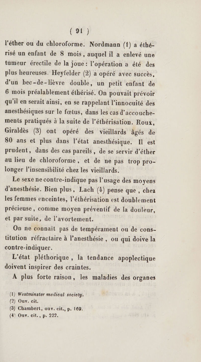 1 éther ou du chloroforme. Nordmaun (1) a éthé¬ risé un enfant de 8 mois, auquel il a enlevé une tumeur érectile de la joue: l’opération a été des plus heureuses. Heyfelder (2) a opéré avec succès, d'un bec-de-lièvre double, un petit enfant de 6 mois préalablement éthérisé. On pouvait prévoir qu’il en serait ainsi, en se rappelant l’innocuité des anesthésiques sur le fœtus, dans les cas d’accouche¬ ments pratiqués à la suite de l’éthérisation. Roux, Giraldès (3) ont opéré des vieillards âgés de 80 ans et plus dans l'état anesthésique. 11 est prudent, dans des cas pareils , de se servir d’éther au lieu de chloroforme , et de ne pas trop pro¬ longer l'insensibilité chez les vieillards. Le sexe ne contre-indique pas l’usage des moyens d’anesthésie. Bien plus, Lach (4) pense que , chez les femmes enceintes, l’éthérisation est doublement précieuse, comme moyen préventif de la douleur, et par suite, de l’avortement. On ne connaît pas de tempérament ou de cons¬ titution réfractaire à l'anesthésie , ou qui doive la contre-indiquer. L’état pléthorique , la tendance apoplectique doivent inspirer des craintes. A plus forte raison, les maladies des organes (1) Westminster medical society. (2) Ouv. cit. (3) Chambert, ouv. cit.f p. 169. (4; Ouv. cit., p. 222.