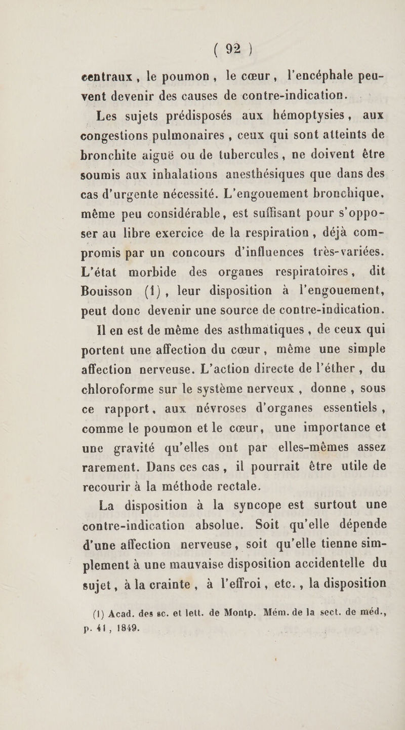 centraux , le poumon , le cœur , l’encéphale peu¬ vent devenir des causes de contre-indication. Les sujets prédisposés aux hémoptysies, aux congestions pulmonaires , ceux qui sont atteints de bronchite aiguë ou de tubercules, ne doivent être soumis aux inhalations anesthésiques que dans des cas d'urgente nécessité. L’engouement bronchique, même peu considérable, est suffisant pour s’oppo¬ ser au libre exercice de la respiration , déjà com¬ promis par un concours d’influences très-variées. L’état morbide des organes respiratoires, dit Bouisson (1) , leur disposition à l’engouement, peut donc devenir une source de contre-indication. Il en est de même des asthmatiques , de ceux qui portent une affection du cœur, même une simple affection nerveuse. L’action directe de l’éther , du chloroforme sur le système nerveux , donne , sous ce rapport, aux névroses d’organes essentiels , comme le poumon et le cœur, une importance et une gravité qu’elles ont par elles-mêmes assez rarement. Dans ces cas , il pourrait être utile de recourir à la méthode rectale. La disposition à la syncope est surtout une contre-indication absolue. Soit qu’elle dépende d’une affection nerveuse , soit qu’elle tienne sim¬ plement à une mauvaise disposition accidentelle du sujet, à la crainte , à l’effroi, etc., la disposition (I) Acad, des »c. et lett. de Montp. Mém. de la sect. de raéd., p. 41 , 1849.
