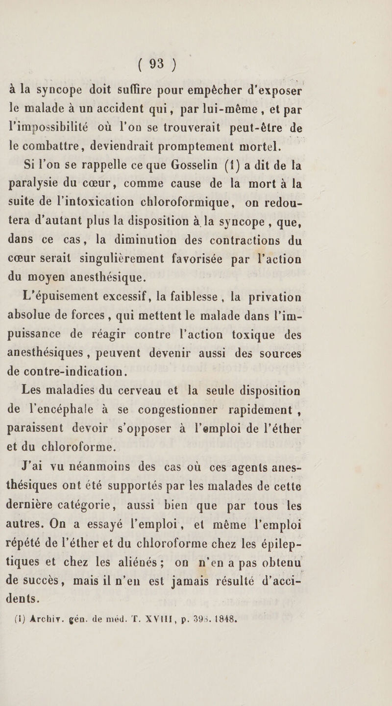 à la syncope doit suffire pour empêcher d’exposer le malade à un accident qui, par lui-même , et par l’impossibilité où l’on se trouverait peut-être de le combattre, deviendrait promptement mortel. Si l’on se rappelle ce que Gosselin (1) a dit de la paralysie du cœur, comme cause de la mort à la suite de l’intoxication chloroformique, on redou¬ tera d’autant plus la disposition à la syncope , que, dans ce cas, la diminution des contractions du cœur serait singulièrement favorisée par l’action du moyen anesthésique. I/épuisement excessif, la faiblesse , la privation absolue de forces , qui mettent le malade dans l’im¬ puissance de réagir contre l’action toxique des anesthésiques , peuvent devenir aussi des sources de contre-indication. Les maladies du cerveau et la seule disposition de l’encéphale à se congestionner rapidement , paraissent devoir s’opposer à l’emploi de l’éther et du chloroforme. J’ai vu néanmoins des cas où ces agents anes¬ thésiques ont été supportés par les malades de cette dernière catégorie, aussi bien que par tous les autres. On a essayé l’emploi, et même l’emploi répété de l’éther et du chloroforme chez les épilep¬ tiques et chez les aliénés; on n’en a pas obtenu de succès, mais il n’en est jamais résulté d’acci¬ dents. (I) Àrchiy. gén. de méd. T. XVIII, p. 39S. î848.