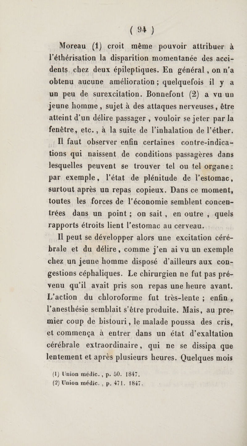 ( 9* ) Moreau (1) croit même pouvoir attribuer à l'éthérisation la disparition momentanée des acci¬ dents chez deux épileptiques. En général, on n’a obtenu aucune amélioration ; quelquefois il y a un peu de surexcitation. Bonnefont (2) a vu un jeune homme , sujet à des attaques nerveuses, être atteint d’un délire passager , vouloir se jeter par la fenêtre, etc., à la suite de l’inhalation de l’éther. Il faut observer enfin certaines contre-indica¬ tions qui naissent de conditions passagères dans lesquelles peuvent se trouver tel ou tel organe : par exemple, l’état de plénitude de l’estomac, surtout après un repas copieux. Dans ce moment, toutes les forces de l’économie semblent concen¬ trées dans un point ; on sait , en outre , quels rapports étroits lient l’estomac au cerveau. Il peut se développer alors une excitation céré¬ brale et du délire, comme j’en ai vu un exemple chez un jeune homme disposé d’ailleurs aux con¬ gestions céphaliques. Le chirurgien ne fut pas pré¬ venu qu’il avait pris son repas une heure avant. L’action du chloroforme fut très-lente ; enfin , l’anesthésie semblait s’être produite. Mais, au pre¬ mier coup de bistouri, le malade poussa des cris, et commença à entrer dans un état d’exaltation cérébrale extraordinaire, qui ne se dissipa que lentement et après plusieurs heures. Quelques mois (1) Union médic., p. 50. 1847.