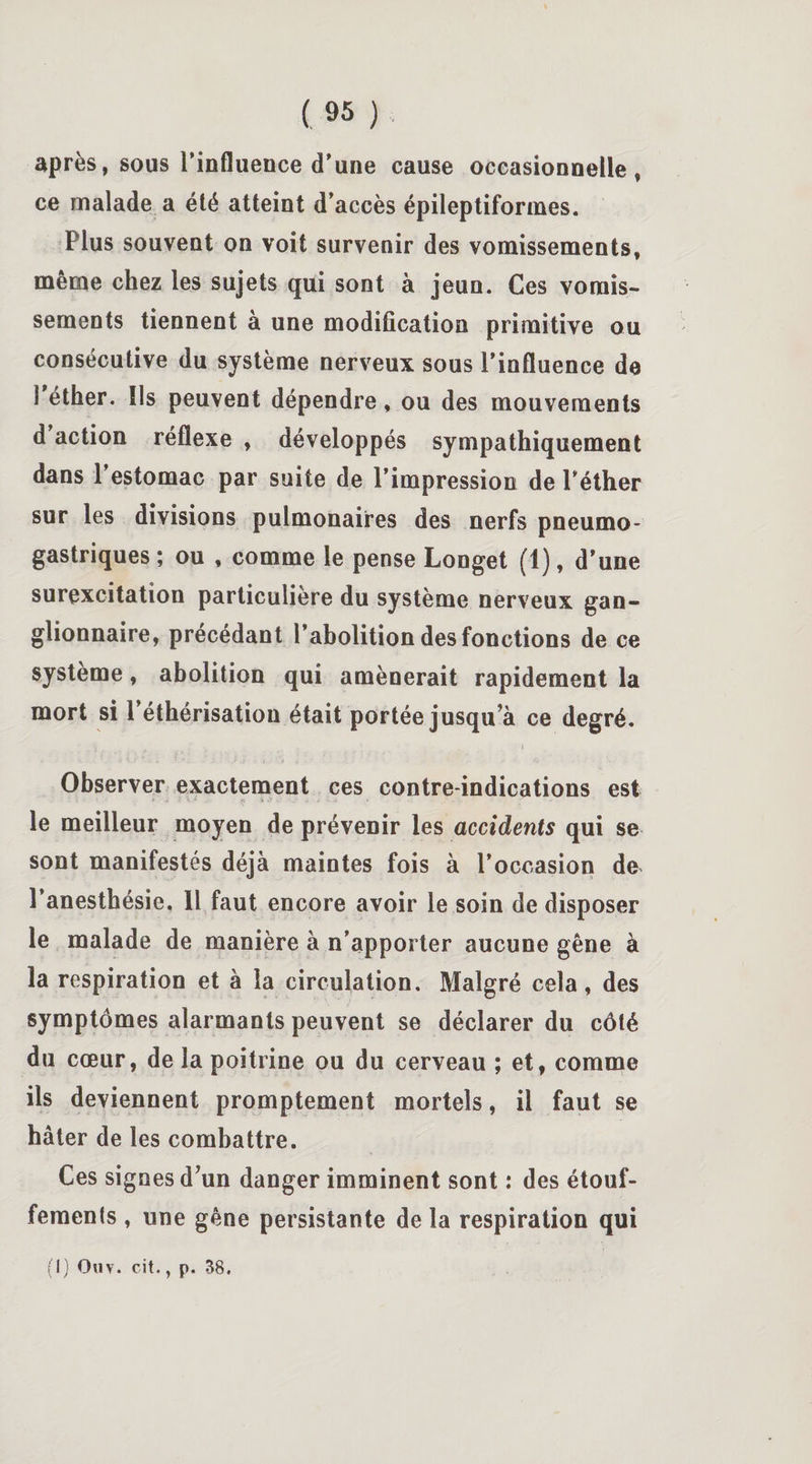 après, sous l’influence d'une cause occasionnelle, ce malade a été atteint d’accès épileptiformes. Plus souvent on voit survenir des vomissements, même chez les sujets qui sont à jeun. Ces vomis¬ sements tiennent à une modification primitive ou consécutive du système nerveux sous l’influence de S éther. Ils peuvent dépendre, ou des mouvements d action réflexe , développés sympathiquement dans l’estomac par suite de l’impression de l’éther sur les divisions pulmonaires des nerfs pneumo¬ gastriques ; ou , comme le pense Longet (1), d’une surexcitation particulière du système nerveux gan¬ glionnaire, précédant l’abolition des fonctions de ce système, abolition qui amènerait rapidement la mort si 1 éthérisation était portée jusqu’à ce degré. Observer exactement ces contre-indications est le meilleur moyen de prévenir les accidents qui se sont manifestés déjà maintes fois à l’occasion de l’anesthésie. 11 faut encore avoir le soin de disposer le malade de manière à n’apporter aucune gêne à la respiration et à la circulation. Malgré cela, des symptômes alarmants peuvent se déclarer du côté du cœur, de la poitrine ou du cerveau ; et, comme ils deviennent promptement mortels, il faut se hâter de les combattre. Ces signes d’un danger imminent sont : des étouf¬ fements , une gêne persistante de la respiration qui