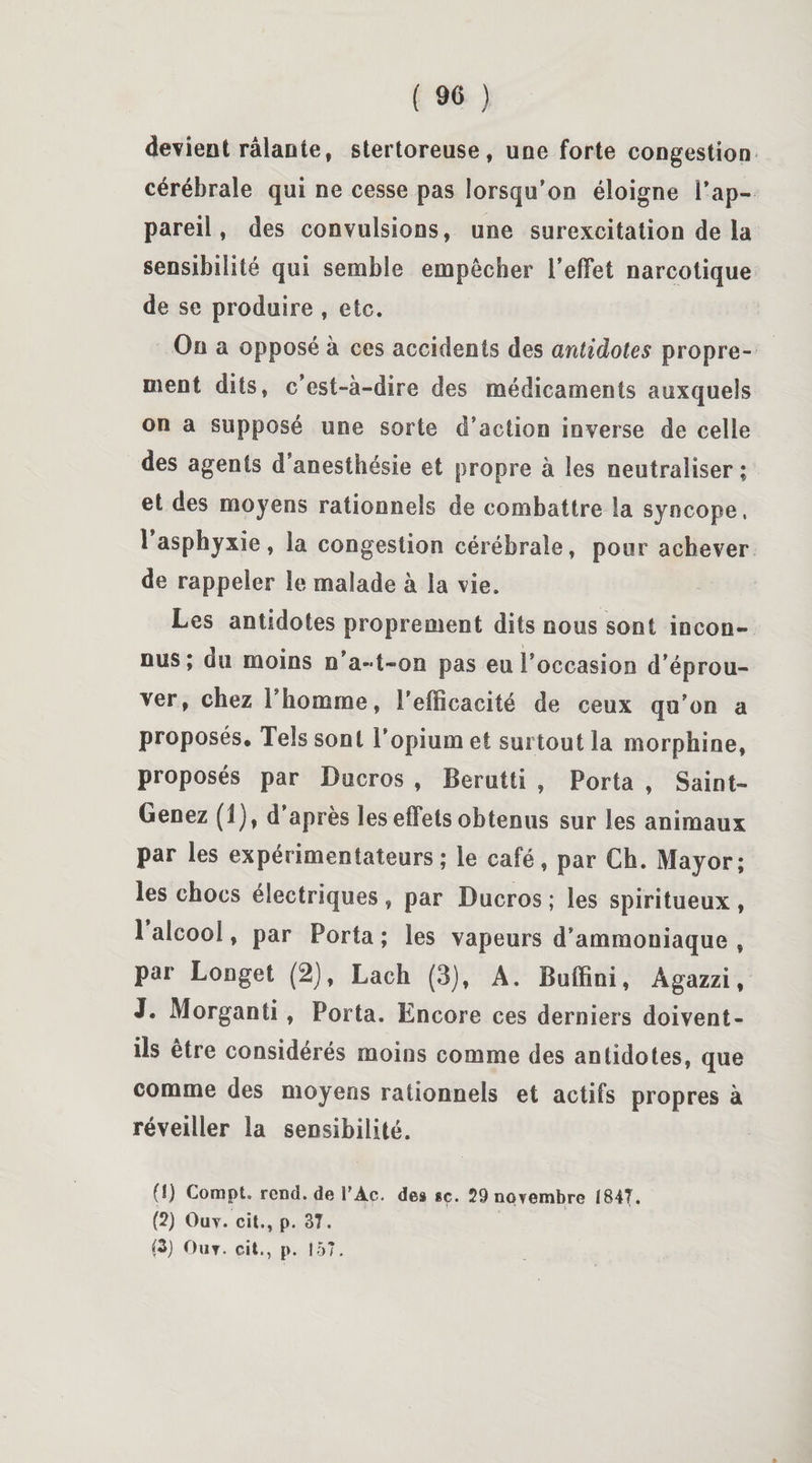 devient râlante, stertoreuse, une forte congestion cérébrale qui ne cesse pas lorsqu’on éloigne l’ap¬ pareil, des convulsions, une surexcitation de la sensibilité qui semble empêcher l’effet narcotique de se produire , etc. On a opposé à ces accidents des antidotes propre¬ ment dits, c’est-à-dire des médicaments auxquels on a supposé une sorte d’action inverse de celle des agents d anesthésie et propre à les neutraliser ; et des moyens rationnels de combattre la syncope, 1 asphyxie, la congestion cérébrale, pour achever de rappeler le malade à la vie. Les antidotes proprement dits nous sont incon¬ nus; du moins n’a-t-on pas eu l’occasion d’éprou¬ ver, chez F homme, l’efficacité de ceux qu’on a proposés* Tels sont l’opium et surtout la morphine, proposés par Ducros , Berutti , Porta , Saint- Genez (1), d’après les effets obtenus sur les animaux par les expérimentateurs; le café, par Ch. Mayor; les chocs électriques , par Ducros ; les spiritueux , 1 alcool, par Porta; les vapeurs d’ammoniaque , par Longet (2), Lach (3), A. Buffini, Agazzi, J. Morganti , Porta. Encore ces derniers doivent- ils être considérés moins comme des antidotes, que comme des moyens rationnels et actifs propres à réveiller la sensibilité. (î) CompL rcnd.de l’Ac. des «ç. 29 novembre 1847. (2) Ouv. cit., p. 37. (3) Out. cit., p. 157.