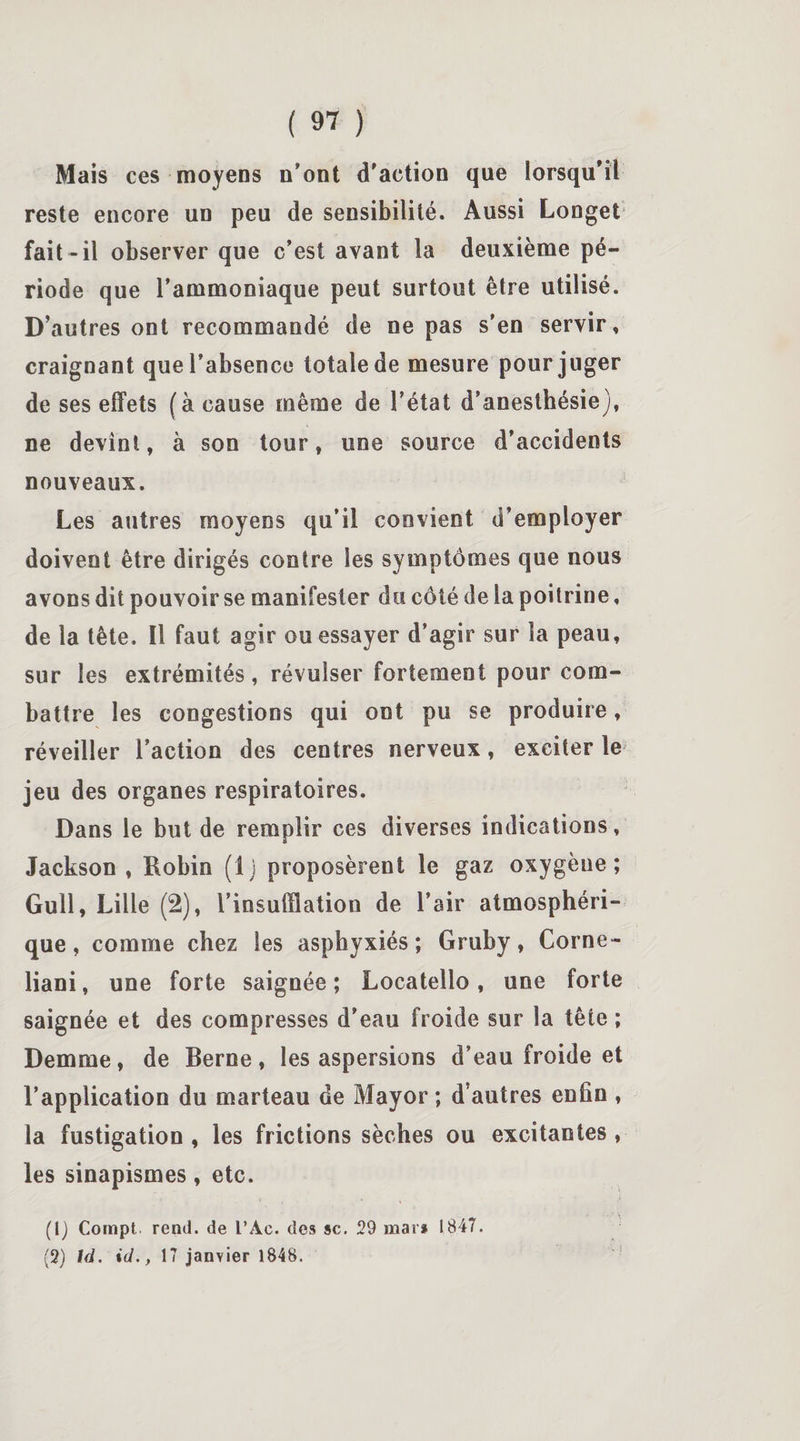 Mais ces moyens n'ont d'action que lorsqu'il reste encore un peu de sensibilité. Aussi Longet fait-il observer que c’est avant la deuxième pé¬ riode que l’ammoniaque peut surtout être utilisé. D’autres ont recommandé de ne pas s’en servir, craignant que l’absence totale de mesure pour juger de ses effets (à cause même de l’état d’anesthésie), ne devint, à son tour, une source d’accidents nouveaux. Les autres moyens qu’il convient d’employer doivent être dirigés contre les symptômes que nous avons dit pouvoir se manifester du côté de la poitrine, de la tête. 11 faut agir ou essayer d’agir sur la peau, sur les extrémités, révulser fortement pour com¬ battre les congestions qui ont pu se produire, réveiller l’action des centres nerveux, exciter le jeu des organes respiratoires. Dans le but de remplir ces diverses indications, Jackson , Robin (1 j proposèrent le gaz oxygène ; Gull, Lille (2), l’insufflation de l’air atmosphéri¬ que, comme chez les asphyxiés; Gruby, Corne- liani, une forte saignée; Locatello, une forte saignée et des compresses d’eau froide sur la tête ; Demme, de Berne, les aspersions d’eau froide et l’application du marteau de Mayor ; d’autres enfin , la fustigation , les frictions sèches ou excitantes , les sinapismes, etc. (1) Compt rend, de l’Ac. des sc. 29 mai* 1847. (2) UL id., 17 janvier 1848.