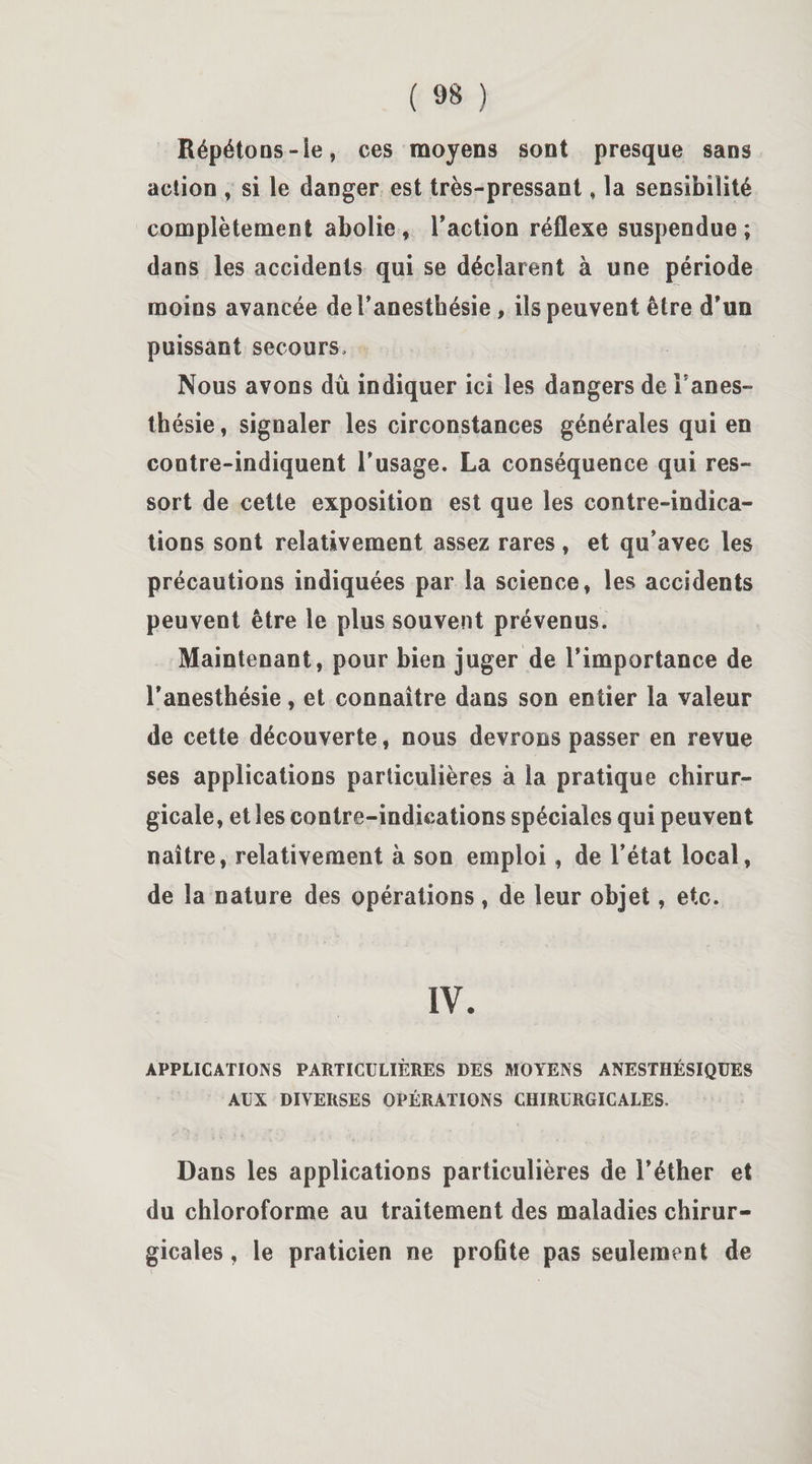 Répétons-ie, ces moyens sont presque sans action , si le danger est très-pressant » la sensibilité complètement abolie , l'action réflexe suspendue ; dans les accidents qui se déclarent à une période moins avancée de l’anesthésie , iis peuvent être d’un puissant secours. Nous avons dû indiquer ici les dangers de Fanes- thésie, signaler les circonstances générales qui en contre-indiquent l’usage. La conséquence qui res¬ sort de cette exposition est que les contre-indica¬ tions sont relativement assez rares , et qu’avec les précautions indiquées par la science, les accidents peuvent être le plus souvent prévenus. Maintenant, pour bien juger de l’importance de l’anesthésie, et connaître dans son entier la valeur de cette découverte, nous devrons passer en revue ses applications particulières à la pratique chirur¬ gicale, et les contre-indications spéciales qui peuvent naître, relativement à son emploi, de l’état local, de la nature des opérations , de leur objet, etc. IV. APPLICATIONS PARTICULIÈRES DES MOYENS ANESTHÉSIQUES AUX DIVERSES OPÉRATIONS CHIRURGICALES. Dans les applications particulières de l’éther et du chloroforme au traitement des maladies chirur¬ gicales , le praticien ne proflte pas seulement de
