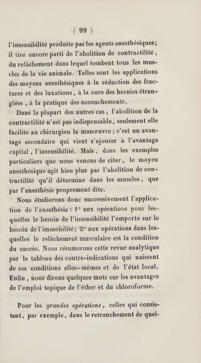 rinsensibilité produite par les agents anesthésiques; il tire encore parti de l’abolition de contractilité, du relâchement dans lequel tombent tous les mus¬ cles de la vie animale. Telles sont les applications des moyens anesthésiques à la réduction des frac¬ tures et des luxations , à la cure des hernies étran¬ glées , à la pratique des accouchements. Dans la plupart des autres cas , l’abolition de la contractilité n’est pas indispensable, seulement elle facilite au chirurgien la manœuvre ; c’est un avan¬ tage secondaire qui vient s’ajouter à l avantage capital , l’insensibilité. Mais , dans les exemples particuliers que nous venons de citer, le moyen anesthésique agit bien plus par l’abolition de con¬ tractilité qu’il détermine dans les muscles, que par l’anesthésie proprement dite. Nous étudierons donc successivement l’applica¬ tion de l’anesthésie: i° aux opérations pour les¬ quelles le besoin de l’insensibilité l’emporte sur le besoin de l’immobilité; 2° aux opérations dans les¬ quelles le relâchement musculaire est la condition du succès. Nous résumerons cette revue analytique par le tableau des contre-indications qui naissent de ces conditions elles-mêmes et de l’état local. Enfin , nous dirons quelques mots sur les avantages de l’emploi topique de l’éther et du chloroforme. Pour les grandes opérations, celles qui consis¬ tent, par exemple, dans le retranchement de quel-