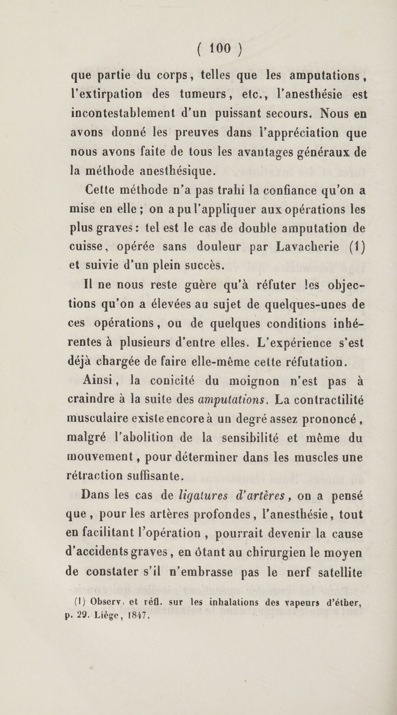 que partie du corps, telles que les amputations, l’extirpation des tumeurs, etc., l’anesthésie est incontestablement d’un puissant secours. Nous en avons donné les preuves dans i’appréciation que nous avons faite de tous les avantages généraux de la méthode anesthésique. Cette méthode n’a pas trahi la confiance qu’on a mise en elle; on a pu l’appliquer aux opérations les plus graves: tel est le cas de double amputation de cuisse, opérée sans douleur par Lavacherie (1) et suivie d’un plein succès. Il ne nous reste guère qu’à réfuter les objec¬ tions qu’on a élevées au sujet de quelques-unes de ces opérations, ou de quelques conditions inhé¬ rentes à plusieurs d’entre elles. L’expérience s’est déjà chargée de faire elle-même cette réfutation. Ainsi, la conicité du moignon n’est pas à craindre à la suite des amputations. La contractilité musculaire existe encore à un degré assez prononcé» malgré l’abolition de la sensibilité et même du mouvement, pour déterminer dans les muscles une rétraction suffisante. Dans les cas de ligatures d’artères, on a pensé que, pour les artères profondes, l’anesthésie, tout en facilitant l’opération , pourrait devenir la cause d’accidents graves, en ôtant au chirurgien le moyen de constater s’il n’embrasse pas le nerf satellite 1 • ; ‘ v / '• '• • ' * * • - : (1) Observ. et réfl. sur les inhalations des vapeurs d’éther, p. 29. Liège, 1847.