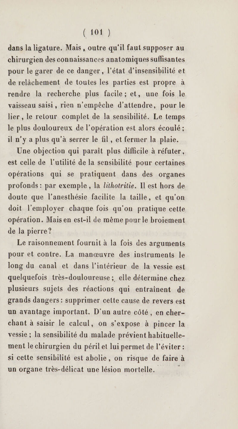 dans la ligature. Mais , outre qu’il faut supposer au chirurgien des connaissances anatomiques suffisantes pour le garer de ce danger, l’état d’insensibilité et de relâchement de toutes les parties est propre à rendre la recherche plus facile ; et, une fois le vaisseau saisi, rien n’empêche d’attendre, pour le lier, le retour complet de la sensibilité. Le temps le plus douloureux de l’opération est alors écoulé ; il n’y a plus qu’à serrer le fil, et fermer la plaie. Une objection qui paraît plus difficile à réfuter, est celle de l’utilité de la sensibilité pour certaines opérations qui se pratiquent dans des organes profonds : par exemple , la lithotritie. Il est hors de doute que l’anesthésie facilite la taille, et qu’on doit l’employer chaque fois qu’on pratique cette opération. Mais en est-il de même pour le broiement de la pierre? Le raisonnement fournit à la fois des arguments pour et contre. La manœuvre des instruments le long du canal et dans l’intérieur de la vessie est quelquefois très-douloureuse; elle détermine chez plusieurs sujets des réactions qui entraînent de grands dangers: supprimer cette cause de revers est un avantage important. D’un autre côté , en cher¬ chant à saisir le calcul, on s’expose à pincer la vessie ; la sensibilité du malade prévient habituelle¬ ment le chirurgien du péril et lui permet de l’éviter : si cette sensibilité est abolie, on risque de faire à un organe très-délicat une lésion mortelle.