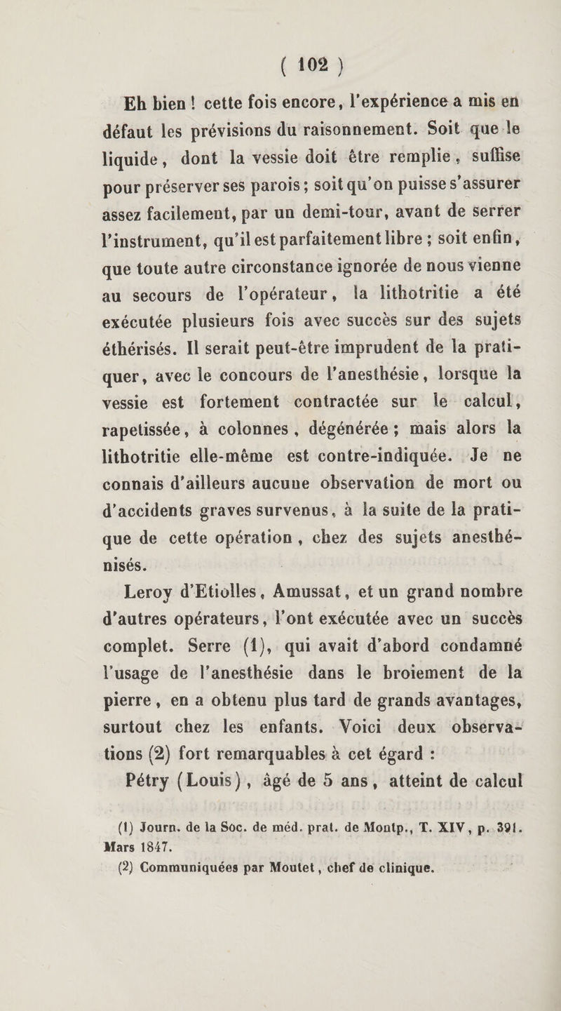 Eh bien ! cette fois encore, l’expérience a mis en défaut les prévisions du raisonnement. Soit que le liquide, dont la vessie doit être remplie, suffise pour préserver ses parois ; soit qu’on puisse s’assurer assez facilement, par un demi-tour, avant de serrer l’instrument, qu’il est parfaitement libre ; soit enfin, que toute autre circonstance ignorée de nous vienne au secours de l’opérateur, la lithotritie a été exécutée plusieurs fois avec succès sur des sujets éthérisés. Il serait peut-être imprudent de la prati¬ quer, avec le concours de l’anesthésie, lorsque la vessie est fortement contractée sur le calcul, rapetissée, à colonnes , dégénérée ; mais alors la lithotritie elle-même est contre-indiquée. Je ne connais d’ailleurs aucuue observation de mort ou d’accidents graves survenus, à la suite de la prati¬ que de cette opération , chez des sujets anesthé- nisés. Leroy d’Etiolies, Amussat, et un grand nombre d'autres opérateurs, l’ont exécutée avec un succès complet. Serre (1), qui avait d’abord condamné l’usage de l’anesthésie dans le broiement de la pierre, en a obtenu plus tard de grands avantages, surtout chez les enfants. Voici deux observa¬ tions (2) fort remarquables à cet égard : Pétry (Louis), âgé de 5 ans, atteint de calcul (1) Journ. de la Soc. de méd. prat. de Moatp,, T. XIV, p. 391. Mars 1847. (2) Communiquées par Moutet, chef de clinique.