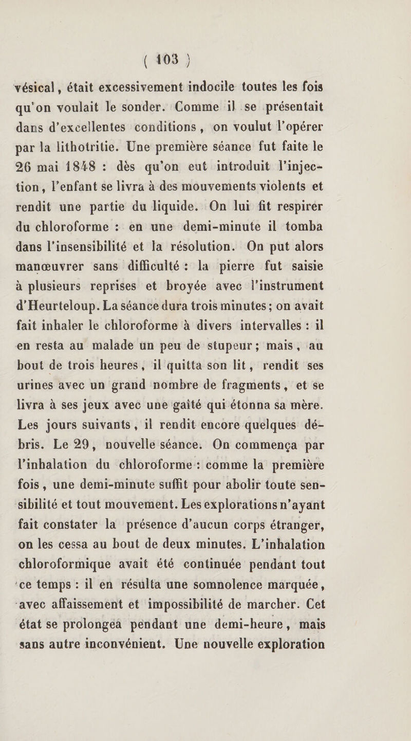 vésical, était excessivement indocile toutes les fois quvon voulait le sonder. Comme il se présentait dans d’excellentes conditions , on voulut l’opérer par la lithotritie. Une première séance fut faite le 26 mai 1848 : dès qu’on eut introduit l’injec¬ tion , l’enfant se livra à des mouvements violents et rendit une partie du liquide. On lui fit respirer du chloroforme : en une demi-minute il tomba dans l’insensibilité et la résolution. On put alors manœuvrer sans difficulté : la pierre fut saisie à plusieurs reprises et broyée avec l’instrument d’Heurteloup. La séance dura trois minutes ; on avait fait inhaler le chloroforme à divers intervalles : il en resta au malade un peu de stupeur ; mais, au bout de trois heures, il quitta son lit, rendit ses urines avec un grand nombre de fragments, et se livra à ses jeux avec une gaîté qui étonna sa mère. Les jours suivants, il rendit encore quelques dé¬ bris. Le 29 , nouvelle séance. On commença par l’inhalation du chloroforme : comme la première fois, une demi-minute suffit pour abolir toute sen¬ sibilité et tout mouvement. Les explorations n’ayant fait constater la présence d’aucun corps étranger, on les cessa au bout de deux minutes. L’inhalation chloroformique avait été continuée pendant tout ce temps : il en résulta une somnolence marquée, avec affaissement et impossibilité de marcher. Cet état se prolongea pendant une demi-heure, mais sans autre inconvénient. Une nouvelle exploration