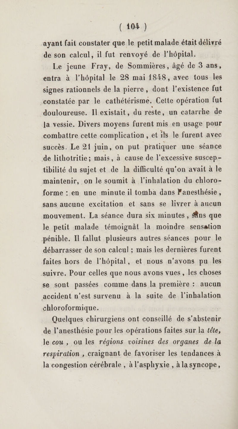( 10* ) ayant fait constater que le petit malade était délivré de son calcul, il fut renvoyé de l'hôpital. Le jeune Fray, de Sommières, âgé de 3 ans, entra à l’hôpital le 28 mai 1848, avec tous les signes rationnels de la pierre , dont l’existence fut constatée par le cathétérisme. Celte opération fut % douloureuse. Il existait, du reste, un catarrhe de la vessie. Divers moyens furent mis en usage pour combattre cette complication , et ils le furent avec succès. Le 21 juin, on put pratiquer une séance de lithotritie; mais, à cause de l’excessive suscep¬ tibilité du sujet et de la difficulté qu'on avait à le maintenir, on le soumit à l’inhalation du chloro¬ forme : en une minute il tomba dans Fanesthésie , sans aucune excitation et sans se livrer à aucun mouvement. La séance dura six minutes, ^tns que le petit malade témoignât la moindre sensation pénible. Il fallut plusieurs autres séances pour le débarrasser de son calcul ; mais les dernières furent faites hors de l’hôpital, et nous n’avons pu les suivre. Pour celles que nous avons vues , les choses se sont passées comme dans la première : aucun accident n’est survenu à la suite de l’inhalation chloroformique. Quelques chirurgiens ont conseillé de s’abstenir de l’anesthésie pour les opérations faites sur la tête, le cou , ou les régions voisines des organes de la respiration , craignant de favoriser les tendances à la congestion cérébrale , à l’asphyxie , à la syncope,