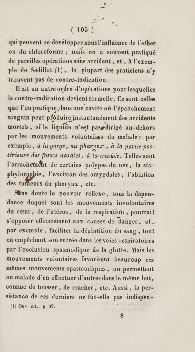 ( ‘05 ) qui peuvent se développerions l'influence de l’éther ,.-4 ou du chloroforme ; mais on a souvent pratiqué de pareilles opérations sans accident, et , à l’exem¬ ple de Sédillot (1) , la plupart des praticiens n’y trouvent pas de contre-indicatioo. » Il est un autre ordre d’opérations pour lesquelles la contre-indication devient formelle. Ce sont celles que l’on pratique,dans une cavité où l’épanchement sanguin peut psfoduirejnstantanément des accidents mortels, si le liquide n’est pas#dirigé au-dehors parles mouvements volontaires du malade : par exemple , à la gorge, au pharynx , à la partie pos¬ térieure des fosses nasales, à la trachée. Telles sont l’arrachelh^it de certains polypes du nez, la sta- phylorjLjjJîie , l’excision des amygdales , l’ablation des tumeurs du pharynx , etc. Sfcns doute le pouvoir réflexe , sous la dépen¬ dance duquel sont les mouvements involontaires du cœur, de l’utérus, de la respiration , pourrait s’opposer efficacement aux causes de danger, et,, par exemple, faciliter la déglutition du sang , tout en empêchant son entrée dans les voies respiratoires par l’occlusion spasmodique de la glotte. Mais les mouvements volontaires favorisent beaucoup ces mêmes mouvements spasmodiques, ou permettent au malade d’en effectuer d’autres dans le même but, comme de tousser, de cracher, etc. Aussi, la per¬ sistance de ces derniers ne fut-elle pas indispen- (I) Ouv. cit., p 39. 8