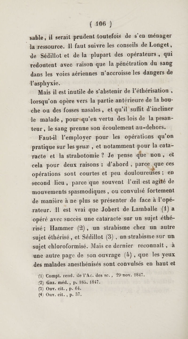sable, il serait prudent toutefois de s’en ménager la ressource. 11 faut suivre les conseils de Longet, de Sédillot et de la plupart des opérateurs , qui redoutent avec raison que la pénétration du sang dans les voies aériennes n’accroisse les dangers de l'asphyxie. Mais il est inutile de s’abstenir de l’éthérisation , lorsqu’on opère vers la partie antérieure de la bou¬ che ou des fosses nasales, et qu’il suffit d’incliner le malade , pour qu’en vertu des lois de la pesan¬ teur , le sang prenne son écoulement au-dehors. Faut-il l’employer pour les opérations qu’on pratique sur les yeux , et notamment pour la cata- ■jgjt racte et la strabotomie ? Je pense que non , et cela pour deux raisons : d’abord , parce que ces opérations sont courtes et peu douloureuses ; en second lieu , parce que souvent l’œil est agité de mouvements spasmodiques , ou convulsé fortement de manière à ne plus se présenter de face à l’opé¬ rateur. Il est vrai que Jobert de Lamballe (1) a opéré avec succès une cataracte sur un sujet éthé¬ risé ; Hammer (2) , un strabisme chez un autre sujet éthérisé, et Sédillot (3) , un strabisme sur un sujet chloroformisé. Mais ce dernier reconnaît, à une autre page de son ouvrage (4) , que les yeux des malades anesthénisés sont convulsés en haut et (1) Compt. rend, de VAc. des sc. , 29 nov. 1847. (2) Gaz. méd., p. 185. 1847. (3) Ouy. cit., p. 64. (4) Ouy. cit. , p. 37.