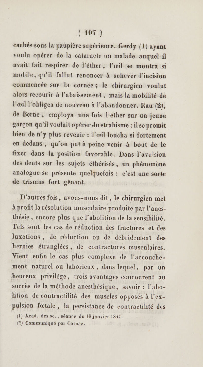 cachés sous la paupière supérieure. Gerdy (1) ayant voulu opérer de la cataracte un malade auquel il avait fait respirer de l’éther, l’œil se montra si mobile, qu’il fallut renoncer à achever l’incision commencée sur la cornée ; le chirurgien voulut alors recourir à l’abaissement, mais la mobilité de l’œil l’obligea de nouveau à l’abandonner. Rau (2), de Berne , employa une fois l’éther sur un jeune garçon qu’il voulait opérer du strabisme ; il se promit bien de n’y plus revenir : l’œil loucha si fortement en dedans , qu’on put à peine venir à bout de le fixer dans la position favorable. Dans l’avulsion des dents sur les sujets éthérisés, un phénomène analogue se présente quelquefois : c’est une sorte de trismus fort gênant. D’autres fois, avons-nous dit, le chirurgien met à profit la résolution musculaire produite par l’anes¬ thésie , encore plus que l’abolition de la sensibilité. Tels sont les cas de réduction des fractures et des luxations , de réduction ou de débridement des hernies étranglées , de contractures musculaires. Vient enfin le cas plus complexe de l’accouche¬ ment naturel ou laborieux, dans lequel, par un heureux privilège, trois avantages concourent au succès de la méthode anesthésique, savoir : l’abo¬ lition de contractilité des muscles opposés à l’ex¬ pulsion fœtale , la persistance de contractilité des (1) Acad, des sc., séance du 18 janvier 1847. (2) Communiqué par Cornas.