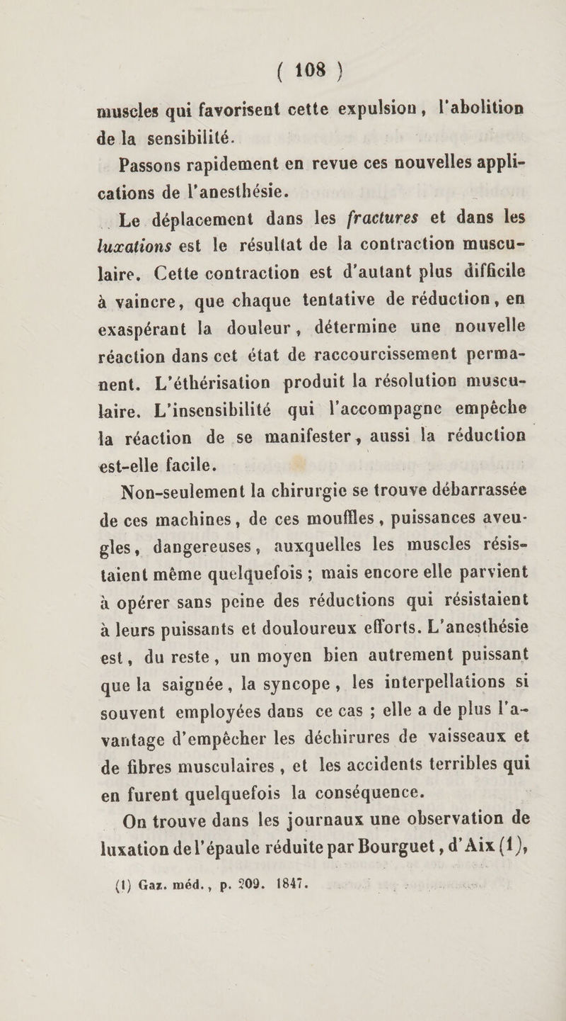 muscles qui favorisent cette expulsion , l’abolition de la sensibilité. Passons rapidement en revue ces nouvelles appli¬ cations de l’anesthésie. Le déplacement dans les fractures et dans les luxations est le résultat de la contraction muscu¬ laire. Cette contraction est d’autant plus difficile à vaincre, que chaque tentative de réduction, en exaspérant la douleur, détermine une nouvelle réaction dans cet état de raccourcissement perma¬ nent. L’éthérisation produit la résolution muscu¬ laire. L’insensibilité qui raccompagne empêche la réaction de se manifester t aussi la réduction est-elle facile. Non-seulement la chirurgie se trouve débarrassée de ces machines, de ces mouilles, puissances aveu¬ gles , dangereuses, auxquelles les muscles résis¬ taient même quelquefois ; mais encore elle parvient à opérer sans peine des réductions qui résistaient à leurs puissants et douloureux efforts. L’anesthésie est, du reste, un moyen bien autrement puissant que la saignée, la syncope , les interpellations si souvent employées dans ce cas ; elle a de plus l’a¬ vantage d’empêcher les déchirures de vaisseaux et de fibres musculaires , et les accidents terribles qui en furent quelquefois la conséquence. On trouve dans les journaux une observation de luxation de l’épaule réduite par Bourguet, d’Aix (1),