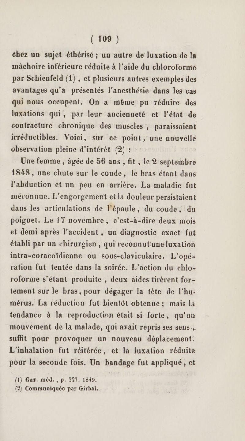 chez un sujet éthérisé; un autre de luxation de la mâchoire inférieure réduite à l'aide du chloroforme par Schienfeld (1) , et plusieurs autres exemples des avantages qu'a présentés l'anesthésie dans les cas qui nous occupent. On a même pu réduire des luxations qui , par leur ancienneté et l'état de contracture chronique des muscles , paraissaient irréductibles. Voici, sur ce point, une nouvelle observation pleine d'intérêt (2) : Une femme , âgée de 56 ans , fit , le 2 septembre 1848, une chute sur le coude, le bras étant dans l'abduction et un peu en arrière. La maladie fut méconnue. L’engorgement et la douleur persistaient dans les articulations de l’épaule, du coude, du poignet. Le 17 novembre, c'est-à-dire deux mois et demi après l’accident , un diagnostic exact fut établi par un chirurgien , qui reconnut une luxation intra-coracoïdienne ou sous-claviculaire. L’opé¬ ration fut tentée dans la soirée. L’action du chlo¬ roforme s’étant produite , deux aides tirèrent for¬ tement sur le bras, pour dégager la tête de l’hu¬ mérus. La réduction fut bientôt obtenue ; mais la tendance à la reproduction était si forte, qu’un mouvement de la malade, qui avait repris ses sens , suffit pour provoquer un nouveau déplacement. L’inhalation fut réitérée, et la luxation réduite pour la seconde fois. Un bandage fut appliqué, et (1) Gaï. raéd. , p. 227. 1849. (2) Coraranniquéo par Girbal.,