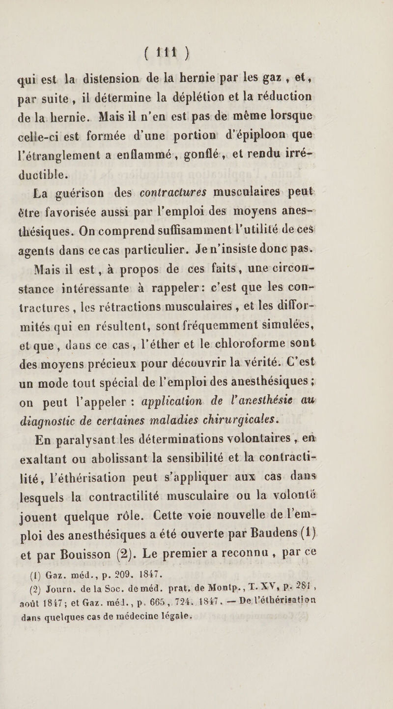 qui est la distension de la hernie par les gaz , et, par suite , il détermine la déplétion et la réduction de la hernie. Mais il n'en est pas de même lorsque celle-ci est formée d’une portion d’épiploon que l'étranglement a enflammé, gonflé, et rendu irré¬ ductible. La guérison des contractures musculaires peut être favorisée aussi par l'emploi des moyens anes¬ thésiques. On comprend suffisamment l’utilité de ceS agents dans ce cas particulier. Je n'insiste donc pas. Mais il est, à propos de ces faits, une circon¬ stance intéressante à rappeler: c’est que les con¬ tractures , les rétractions musculaires , et les diffor¬ mités qui en résultent, sont fréquemment simulées, et que , dans ce cas , l’éther et le chloroforme sont des moyens précieux pour découvrir la vérité. C’est un mode tout spécial de l’emploi des anesthésiques ; on peut l’appeler : application de Vanesthésie au diagnostic de certaines maladies chirurgicales. En paralysant les déterminations volontaires , en exaltant ou abolissant la sensibilité et la contracti¬ lité, l'éthérisation peut s’appliquer aux cas dans lesquels la contractilité musculaire ou la volonté jouent quelque rôle. Cette voie nouvelle de l’em¬ ploi des anesthésiques a été ouverte par Baudens (1) et par Bouisson (2). Le premier a reconnu , par ce (1) Gaz. méd., p. 209. 1847. (2) Journ. de la Soc. deméd. prat, de Montp., T. XV , p. 281 , août 1847 ; et Gaz. raéd., p, 665 , 724. 1847. - De l’éthérisation dans quelques cas de médecine légale.