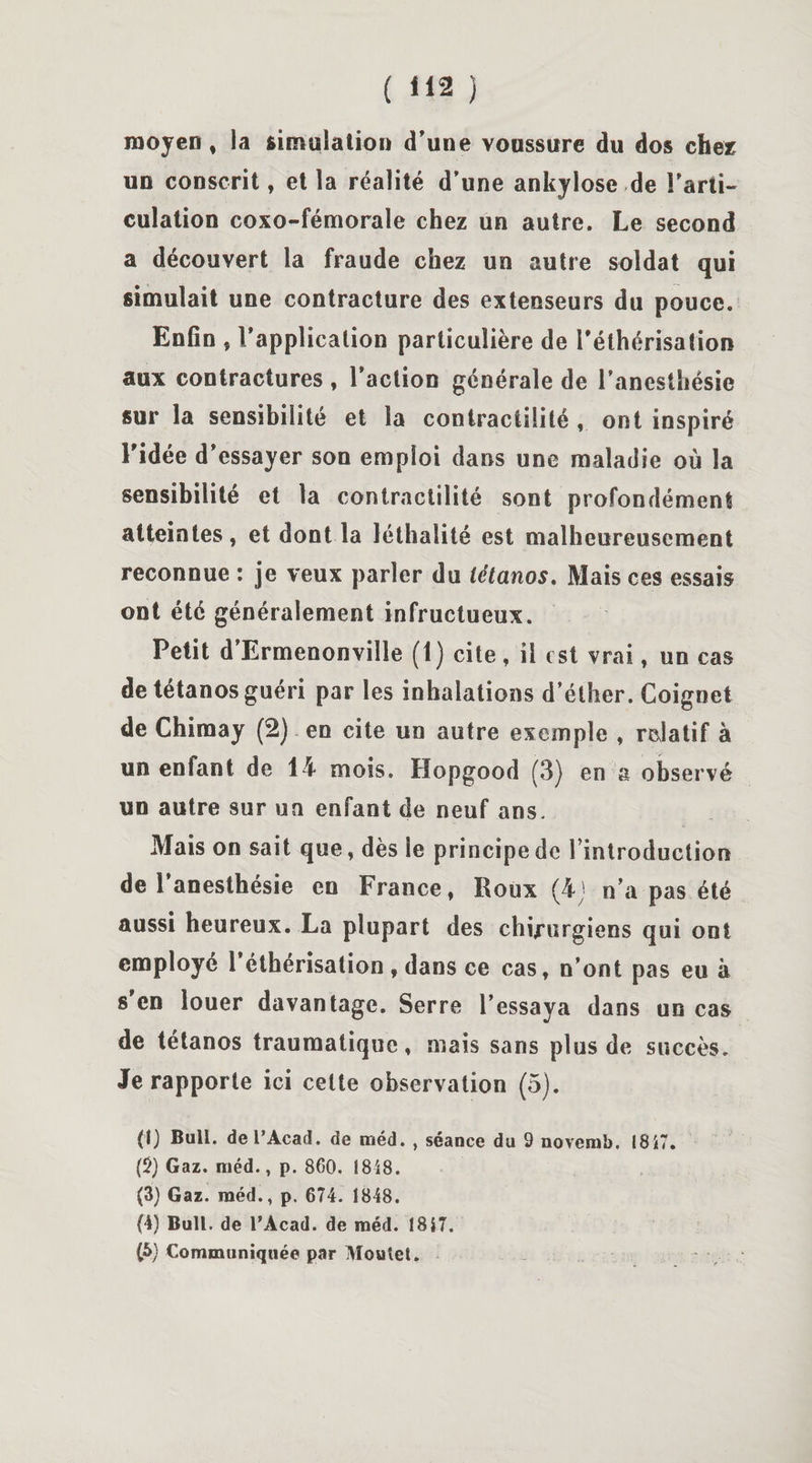 moyen, la simulation d’une voussure du dos chez un conscrit, et la réalité d’une ankylosé de l’arti¬ culation coxo-fémorale chez un autre. Le second a découvert la fraude chez un autre soldat qui simulait une contracture des extenseurs du pouce. Enfin , l’application particulière de l'éthérisation aux contractures , l’action générale de l’anesthésie sur la sensibilité et la contractilité , ont inspiré l'idée d’essayer son emploi dans une maladie où la sensibilité et la contractilité sont profondément atteintes, et dont la lélhalité est malheureusement reconnue : je veux parler du tétanos. Mais ces essais ont été généralement infructueux. Petit d Ermenonville (t) cite , il est vrai, un cas de tétanos guéri par les inhalations d’éther. Coignet de Chiraay (2) en cite un autre exemple , relatif à un entant de 14 mois. Hopgood (3) en a observé un autre sur un enfant de neuf ans. Mais on sait que, dès le principe de 1 introduction de 1 anesthésie en France, Roux (4) n’a pas été aussi heureux. La plupart des chirurgiens qui ont employé l’éthérisation , dans ce cas, n’ont pas eu à s en louer davantage. Serre l’essaya dans un cas de tétanos traumatique, mais sans plus de succès. Je rapporte ici celte observation (5). (1) Bull, de l’Acad. de raéd. , séance du 9 novemb. 1817. (2) Gaz. méd., p. 860. 1848. (3) Gaz. raéd., p. 674. 1848. (4) Bull, de l’Acad. de raéd. 1817. (5) Communiquée par Moutet.