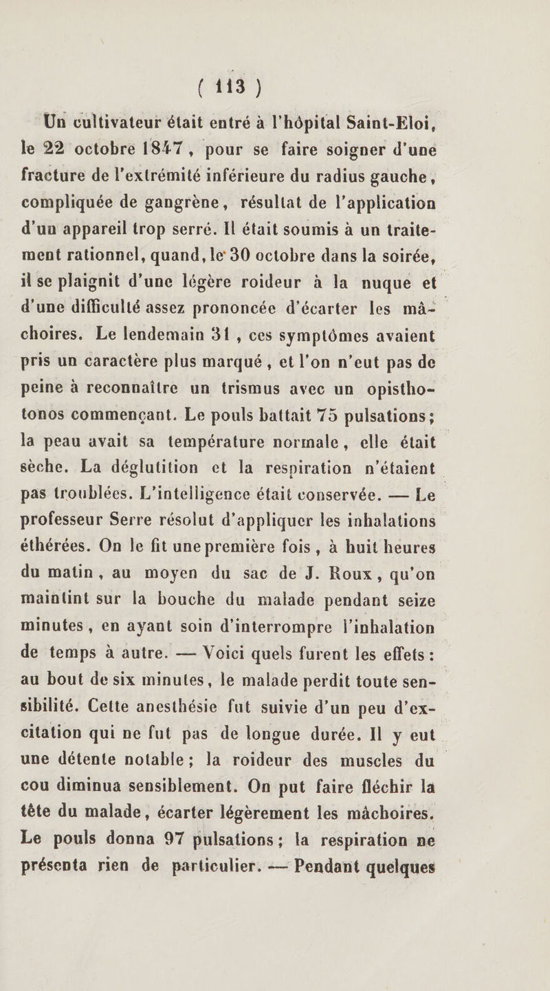Un cultivateur était entré à l’hôpital Saint-Eloi, le 22 octobre 1847, pour se faire soigner d’une fracture de l'extrémité inférieure du radius gauche, compliquée de gangrène, résultat de l’application d’un appareil trop serré. Il était soumis à un traite¬ ment rationnel, quand, le130 octobre dans la soirée, il se plaignit d’une légère roideur à la nuque et d’une difficulté assez prononcée d’écarter les mâ¬ choires. Le lendemain 31 , ces symptômes avaient pris un caractère plus marqué , et l’on n’eut pas de peine à reconnaître un trismus avec un opistho- tonos commençant. Le pouls battait 75 pulsations; la peau avait sa température normale, elle était sèche. La déglutition et la respiration n’étaient pas troublées. L’intelligence était conservée. — Le professeur Serre résolut d’appliquer les inhalations éthérées. On le fit une première fois , à huit heures du matin , au moyen du sac de J. Houx, qu’on maintint sur la bouche du malade pendant seize minutes, en ayant soin d’interrompre l’inhalation de temps à autre. — Voici quels furent les effets : au bout de six minutes, le malade perdit toute sen¬ sibilité. Cette anesthésie fut suivie d’un peu d’ex¬ citation qui ne fut pas de longue durée. Il y eut une détente notabie ; la roideur des muscles du cou diminua sensiblement. On put faire fléchir la tête du malade, écarter légèrement les mâchoires. Le pouls donna 97 pulsations ; la respiration ne présenta rien de particulier. — Pendant quelque^