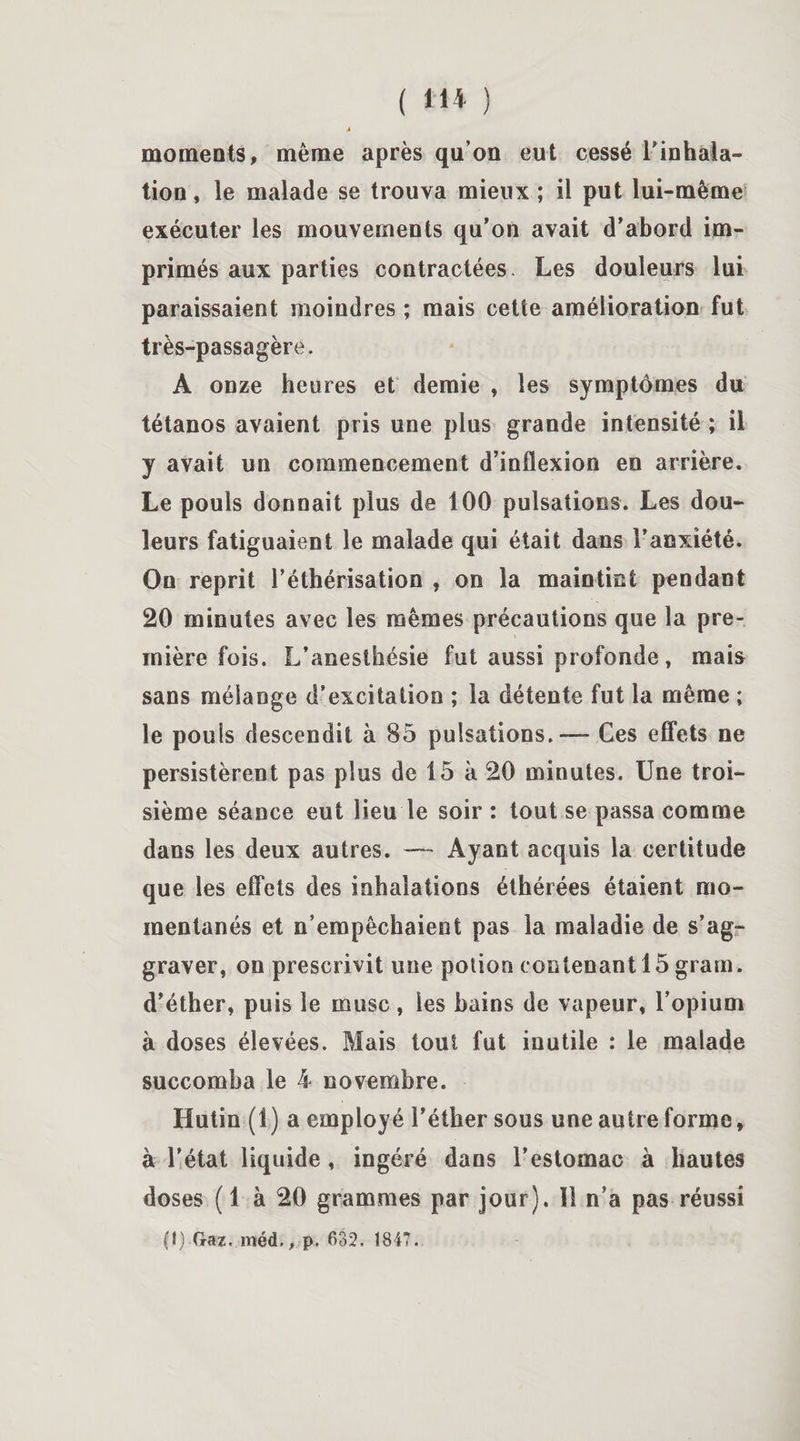 ( 11* ) à moments, meme après qu’on eut cessé l'inhala¬ tion , le malade se trouva mieux ; il put lui-même exécuter les mouvements qu’on avait d’abord im¬ primés aux parties contractées. Les douleurs lui paraissaient moindres ; mais cette amélioration fut très-passagère. A onze heures et demie , les symptômes du tétanos avaient pris une plus grande intensité ; il y avait un commencement d’inflexion en arrière. Le pouls donnait plus de 100 pulsations. Les dou¬ leurs fatiguaient le malade qui était dans l’anxiété. On reprit l’éthérisation , on la maintint pendant 20 minutes avec les mêmes précautions que la pre¬ mière fois. L’anesthésie fut aussi profonde , mais sans mélange d’excitation ; la détente fut la même ; le pouls descendit à 85 pulsations. — Ces effets ne persistèrent pas plus de 15 à 20 minutes. Une troi¬ sième séance eut lieu le soir : tout se passa comme dans les deux autres. — Ayant acquis la certitude que les effets des inhalations éthérées étaient mo¬ mentanés et n’empêchaient pas la maladie de s’ag¬ graver, on prescrivit une potion contenant 15 gram. d’éther, puis le musc, les bains de vapeur, l’opium à doses élevées. Mais tout fut inutile : le malade succomba le 4 novembre. Iiutin (1) a employé l’éther sous une autre forme, à l’état liquide , ingéré dans l’estomac à hautes doses ( 1 à 20 grammes par jour). 11 n’a pas réussi