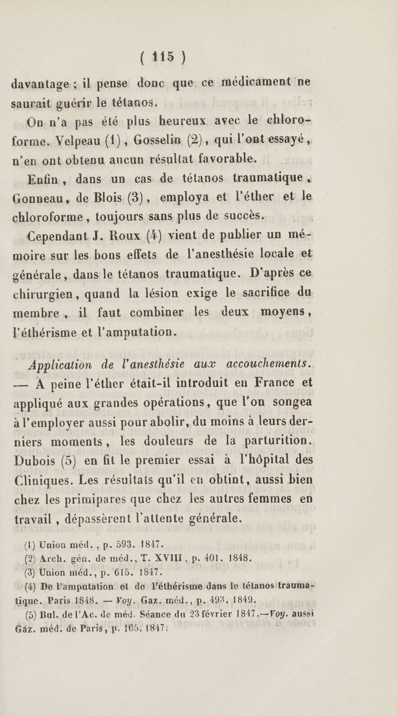 davantage ; il pense donc que ce médicament ne saurait guérir le tétanos. On n’a pas été plus heureux avec le chloro¬ forme. Velpeau (1), Gosselin (2), qui 1 ont essayé, n’en ont obtenu aucun résultat favorable. Enfin , dans un cas de tétanos traumatique, Gonneau, de Blois (3), employa et l’éther et le chloroforme, toujours sans plus de succès. Cependant J. Roux (4) vient de publier un mé¬ moire sur les bons elfets de l’anesthésie locale et générale, dans le tétanos traumatique. D’après ce chirurgien, quand la lésion exige le sacrifice du membre , il faut combiner les deux moyens, l’éthérisme et l’amputation. Application de l'anesthésie aux accouchements. — A peine l’éther était-il introduit eu France et appliqué aux grandes opérations, que l’on songea à 1’employer aussi pour abolir, du moins à leurs der¬ niers moments, les douleurs de la parturition. Dubois (5) en fit le premier essai à l’hôpital des Cliniques. Les résultats qu’il en obtint, aussi bien chez les primipares que chez les autres femmes en travail , dépassèrent l’attente générale. (1) Union méd. , p. 593. 1847. (2) Arch. gén. de méd., T. XVIII, p. 401. 1848. (3) Union méd., p. 615. 1847. (4) De l’amputation et de Péthérisme dans le tétanos trauma» tique. Paris 1848. — Voy. Gaz. méd., p. 493. 1849. (5) Dut. del’Ac. de méd. Séance du 23 février 1847.—Voy. aussi Gaz. méd. de Paris, p. 165. 1847: