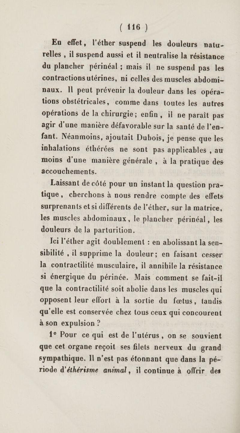 ( ) En effet, l’éther suspend les douleurs natu¬ relles , il suspend aussi et il neutralise la résistance du plancher périnéal ; mais il ne suspend pas les contractions utérines, ni celles des muscles abdomi¬ naux. Il peut préveuir la douleur dans les opéra¬ tions obstétricales, comme dans toutes les autres operations de la chirurgie; enfin , il ne parait pas agir d’une manière défavorable sur la santé de l’en¬ fant. Néanmoins, ajoutait Dubois, je pense que les inhalations éthérées ne sont pas applicables , au moins d’une manière générale , à la pratique des accouchements. Laissant de côté pour un instant la question pra¬ tique , cherchons à nous rendre compte des effets surprenants et si différents de l’éther, sur la matrice, les muscles abdominaux, le plancher périnéal, les douleurs de la parturition. Ici l’éther agit doublement : en abolissant la sen¬ sibilité , il supprime la douleur; en faisant cesser la contractilité musculaire, il annihile la résistance si énergique du périnée. Mais comment se fait-il que la contractilité soit abolie dans les muscles qui opposent leur effort à la sortie du fœtus, tandis qu’elle est conservée chez tous ceux qui concourent à son expulsion ? 1° Pour ce qui est de l’utérus , on se souvient que cet organe reçoit ses filets nerveux du grand sympathique. Il n’est pas étonnant que dans la pé¬ riode à*éthérisme animal, il continue à offrir des
