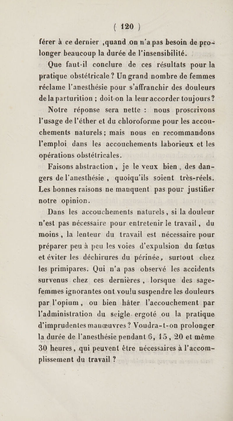 férer à ce dernier , quand on n'a pas besoin de pro¬ longer beaucoup la durée de l’insensibilité. Que faut-il conclure de ces résultats pour la pratique obstétricale? Un grand nombre de femmes réclame l’anesthésie pour s’affranchir des douleurs delà parturition ; doit on la leur accorder toujours? Notre réponse sera nette : nous proscrivons l’usage de l’éther et du chloroforme pour les accou¬ chements naturels ; mais nous en recommandons l’emploi dans les accouchements laborieux et les opérations obstétricales. Faisons abstraction , je le veux bien , des dan¬ gers de l'anesthésie , quoiqu'ils soient très-réels. Les bonnes raisons ne manquent pas pour justifier notre opinion. Dans les accouchements naturels, si la douleur n’est pas nécessaire pour entretenir le travail, du moins , la lenteur du travail est nécessaire pour préparer peu à peu les voies d’expulsion du fœtus et éviter les déchirures du périnée, surtout chez les primipares. Qui n’a pas observé les accidents survenus chez ces dernières , lorsque des sage- femmes ignorantes ont voulu suspendre les douleurs par l’opium, ou bien hâter l’accouchement par l’administration du seigle ergoté ou la pratique d’imprudentes manœuvres ? Voudra-t-on prolonger la durée de l’anesthésie pendant 6, 15,20 et même 30 heures, qui peuvent être nécessaires à l'accom¬ plissement du travail ?