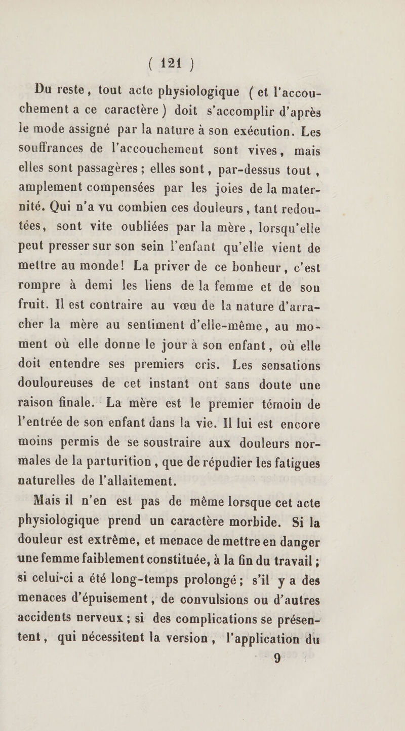 Du reste, tout acte physiologique ( et l’accou¬ chement a ce caractère) doit s’accomplir d’après le mode assigné par la nature à son exécution. Les souffrances de l'accouchement sont vives, mais elles sont passagères ; elles sont, par-dessus tout , amplement compensées par les joies de la mater¬ nité. Qui n’a vu combien ces douleurs, tant redou¬ tées, sont vite oubliées par la mère, lorsqu’elle peut presser sur son sein l'enfant qu’elle vient de mettre au monde! La priver de ce bonheur, c’est rompre à demi les liens de la femme et de sou fruit. Il est contraire au vœu de la nature d’arra¬ cher la mère au sentiment d'elle-même, au mo¬ ment où elle donne le jour à son enfant, où elle doit entendre ses premiers cris. Les sensations douloureuses de cet instant ont sans doute une raison finale. La mère est le premier témoin de l’entrée de son enfant dans la vie. 11 lui est encore moins permis de se soustraire aux douleurs nor¬ males de la parturition , que de répudier les fatigues naturelles de l'allaitement. Mais il n’en est pas de même lorsque cet acte physiologique prend un caractère morbide. Si la douleur est extrême, et menace de mettre en danger une femme faiblement constituée, à la fin du travail ; si celui-ci a été long-temps prolongé ; s’il y a des menaces d’épuisement, de convulsions ou d’autres accidents nerveux ; si des complications se présen¬ tent , qui nécessitent la version , l’application du 9