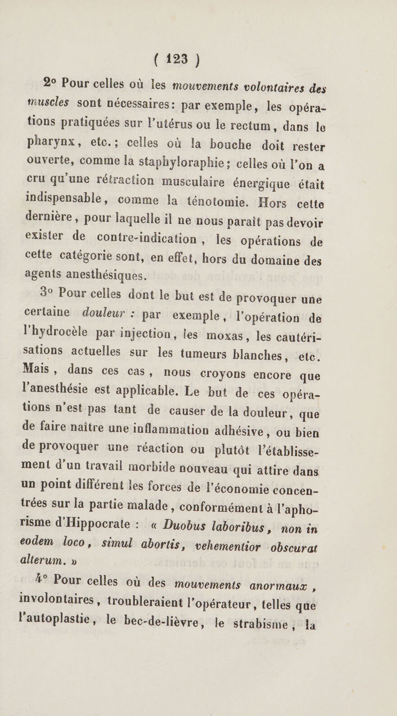 2° Pour celles où les mouvements volontaires des muscles sont nécessaires: par exemple, les opéra- tions pratiquées sur 1 utérus ou le rectum, dans le pharynx, etc. ; celles ou la bouche doit rester ouverte, comme la staphyloraphie ; celles où Ton a cru qu’une rétraction musculaire énergique était indispensable, comme la ténotomie. Hors cette dernière, pour laquelle il ne nous paraît pas devoir exister de contre-indication , les opérations de cette catégorie sont, en effet, hors du domaine des agents anesthésiques. 3° Pour celles dont le but est de provoquer une certaine douleur : par exemple, l’opération de l’hydrocèle par injection, les moxas, les cautéri¬ sations actuelles sur les tumeurs blanches, etc. Mais , dans ces cas , nous croyons encore que l’anesthésie est applicable. Le but de ces opéra¬ tions n’est pas tant de causer de la douleur, que de faire naître une inflammation adhésive, ou bien de provoquer une réaction ou plutôt rétablisse¬ ment d un travail morbide nouveau qui attire dans un point différent les forces de l’économie concen¬ trées sur la partie malade , conformément à l’apho¬ risme d’Hippocraîe : « Duobus laboribus, non in eodem loco, simul abords, vehemenlior obscurat allerum. » t Pour celles où des mouvements anormaux , involontaires, troubleraient l’opérateur, telles que 1 autoplastie, le bec-de-lièvre, le strabisme, la