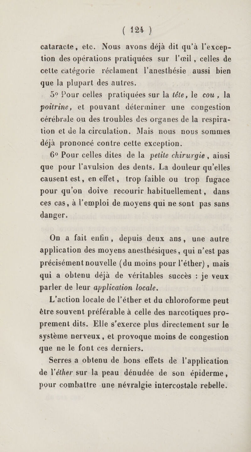 cataracte, etc. Nous avons déjà dit qu’à l’excep¬ tion des opérations pratiquées sur i’ceil , celles de celte catégorie réclament l'anesthésie aussi bien que la plupart des autres. 5° Pour celles pratiquées sur la tête, le cou , la poitrine, et pouvant déterminer une congestion cérébrale ou des troubles des organes de la respira¬ tion et de la circulation. Mais nous nous sommes déjà prononcé contre cette exception. 6° Pour celles dites de la petite chirurgie , ainsi que pour l’avulsion des dents. La douleur qu’elles causent est, en effet, trop faible ou trop fugace pour qu’on doive recourir habituellement, dans ces cas, à l’emploi de moyens qui ne sont pas sans danger. On a fait enfin , depuis deux ans, une autre application des moyens anesthésiques, qui n’est pas précisément nouvelle (du moins pour l’éther), mais qui a obtenu déjà de véritables succès : je veux parler de leur application locale. L’action locale de l’éther et du chloroforme peut être souvent préférable à celle des narcotiques pro¬ prement dits. Elle s'exerce plus directement sur le système nerveux, et provoque moins de congestion que ne le font ces derniers. Serres a obtenu de bons effets de l’application de Yéther sur la peau dénudée de son épiderme, pour combattre une névralgie intercostale rebelle.