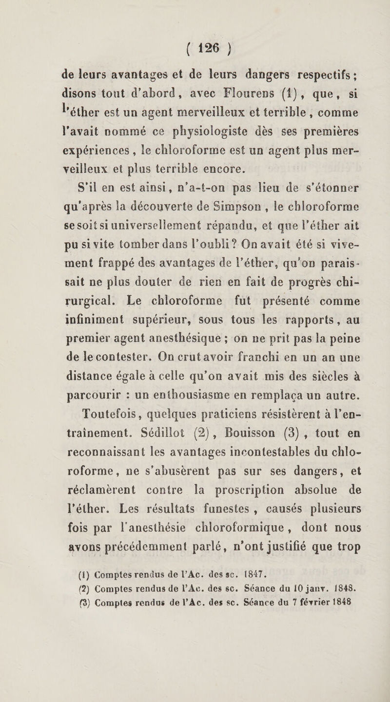de leurs avantages et de leurs dangers respectifs ; disons tout d’abord, avec Flourens (1), que, si ^éther est un agent merveilleux et terrible , comme l'avait nommé ce physiologiste dès ses premières expériences , le chloroforme est un agent plus mer» yeilSeux et plus terrible encore. S’il en est ainsi, n*a-t-on pas lieu de s’étonner qu'a près la découverte de Simpson , Se chloroforme se soit si universellement répandu, et que l’éther ait pu si vite tomber dans l’oubli ? Oo avait été si vive¬ ment frappé des avantages de l’éther, qu'on parais- sait ne plus douter de rien en fait de progrès chi¬ rurgical. Le chloroforme fut présenté comme infiniment supérieur, sous tous les rapports, au premier agent anesthésique ; on ne prit pas la peine de le contester. On crut avoir franchi en un an une distance égale à celle qu’on avait mis des siècles à parcourir : un enthousiasme en remplaça un autre. Toutefois, quelques praticiens résistèrent à l’en¬ trainement. Sédillot (2), Bouisson (3) , tout en reconnaissant les avantages incontestables du chlo¬ roforme, ne s’abusèrent pas sur ses dangers, et réclamèrent contre la proscription absolue de l’éther. Les résultats funestes , causés plusieurs fois par l’anesthésie chloroformique , dont nous avons précédemment parlé , n'ont justifié que trop (î) Comptes rendus de FAc. dessc. 1847. (2) Comptes rendus de l’Àe. des sc. Séance du lOjanv. 1848. f3) Comptes rendus de TAc. des sc. Séance du 7 février 1848