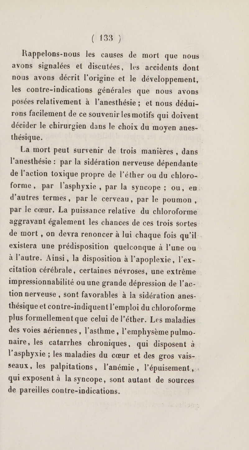 Rappelons-nous les causes de mort que nous avons signalées et discutées, les accidents dont nous avons décrit 1 origine et le développement, les contre-indications générales que nous avons posées relativement à l’anesthésie ; et nous dédui¬ rons facilement de ce souvenir les motifs qui doivent décider le chirurgien dans le choix du moyen anes¬ thésique. La mort peut survenir de trois manières , dans l’anesthésie : par la sidération nerveuse dépendante de 1 action toxique propre de l’éther ou du chloro¬ forme , par l’asphyxie , par la syncope ; ou, en d’autres termes, par le cerveau, par le poumon , par le cœur. La puissance relative du chloroforme aggravant également les chances de ces trois sortes de mort , on devra renoncer à lui chaque fois qu’il existera une prédisposition quelconque à l’une ou à 1 autre. Ainsi, la disposition à l’apoplexie, l’ex¬ citation cérébrale, certaines névroses, une extrême impressionnabilité ou une grande dépression de l’ac¬ tion nerveuse , sont favorables à la sidération anes¬ thésique et contre-indiquent l’emploi du chloroforme plus formellement que celui de l’éther. Les maladies des voies aériennes, l’asthme, l’emphysème pulmo¬ naire, les catarrhes chroniques, qui disposent à 1 asphyxie ; les maladies du cœur et des gros vais¬ seaux, les palpitations, l’anémie, l’épuisement, - qui exposent à la syncope, sont autant de sources de pareilles contre-indications.