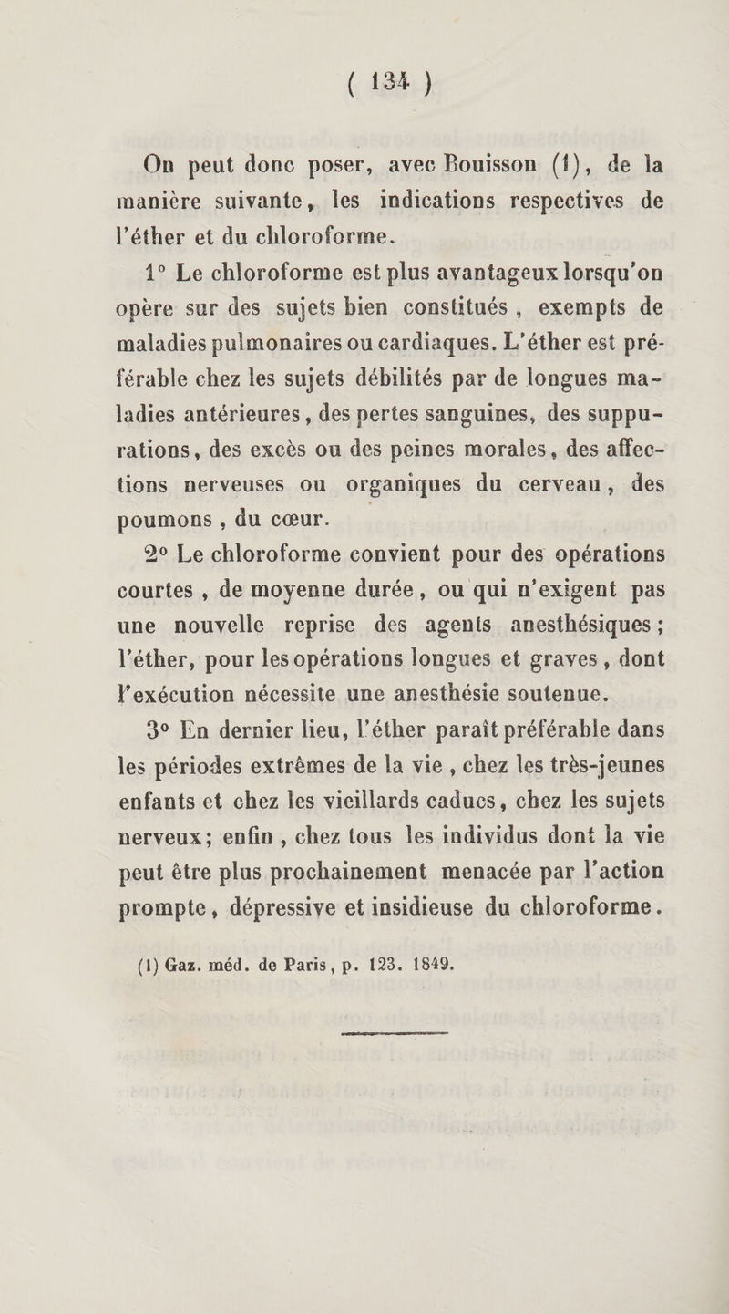 On peut donc poser, avec Bouisson (1), de la manière suivante, les indications respectives de l’éther et du chloroforme. i° Le chloroforme est plus avantageux lorsqu’on opère sur des sujets bien constitués , exempts de maladies pulmonaires ou cardiaques. L’éther est pré¬ férable chez les sujets débilités par de longues ma¬ ladies antérieures, des pertes sanguines, des suppu¬ rations, des excès ou des peines morales, des affec¬ tions nerveuses ou organiques du cerveau, des poumons , du cœur. 2° Le chloroforme convient pour des opérations courtes , de moyenne durée, ou qui n’exigent pas une nouvelle reprise des agents anesthésiques ; l’éther, pour les opérations longues et graves , dont l’exécution nécessite une anesthésie soutenue. 3° En dernier lieu, l’éther paraît préférable dans les périodes extrêmes de la vie , chez les très-jeunes enfants et chez les vieillards caducs, chez les sujets nerveux; enfin , chez tous les individus dont la vie peut être plus prochainement menacée par l’action prompte, dépressive et insidieuse du chloroforme.