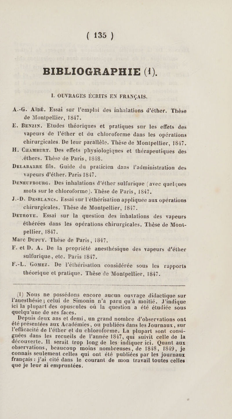 BIBLIOGRAPHIE (1). I. OUVRAGES ÉCRITS EN FRANÇAIS. A.-G. Aïdé. Essai sur l’emploi des inhalations d’éther. Thèse de Montpellier, 1847. E. Benzin. Etudes théoriques et pratiques sur les effets des vapeurs de l’éther et du chloroforme dans les opérations chirurgicales. De leur parallèle. Thèse de Montpellier, 1847. H. Chambert. Des effets physiologiques et thérapeutiques des .éthers. Thèse de Paris, 1848. Delabarre fils. Guide du praticien dans l’administration des vapeurs d’éther. Paris 1847. Deneufbourg. Des inhalations d’éther sulfurique (avec quelques mots sur le chloroforme). Thèse de Paris, 1847. J.-D. Desblancs. Essai sur l’éthérisation appliquée aux opérations chirurgicales. Thèse de Montpellier, 1847. Detroye. Essai sur la question des inhalations des vapeurs éthérées dans les opérations chirurgicales. Thèse de Mont¬ pellier, 1847. Marc Dupüy. Thèse de Paris, 1847. t.etD. A. De la propriété anesthésique des vapeurs d’éther sulfurique, etc. Paris i847. F. -L. Gomez. De l’éthérisation considérée sous les rapports théorique et pratique. Thèse de Montpellier, 1847. 1,1) Nous ne possédons encore aucun ouvrage didactique sur i’auesthésie ; celui de Simonin n’a paru qu’à moitié. J’indique ici la plupart des opuscules où la question a été étudiée sous quelqu’une de ses faces. Depuis deux ans et demi, un grand nombre d’observations ont été présentées aux Académies, ou publiées dans les Journaux, sur 1 efficacité de l’éther et du chloroforme. La plupart sont consi¬ gnées dans les recueils de l’année 1847, qui suivit celle de la découverte. Il serait trop long de les indiquer ici. Quant aux observations, beaucoup moins nombreuses, de 1848, 1849, je connais seulement celles qui ont été publiées par les journaux français : j’ai cité dans le courant de mon travail toutes celles que je leur ai empruntées.