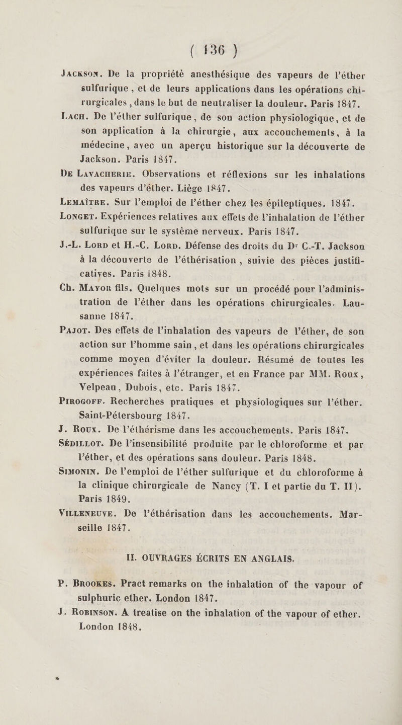 ( <3(5 ) Jackson. De la propriété anesthésique des vapeurs de l’éther sulfurique , et de leurs applications dans les opérations chi¬ rurgicales , dans le but de neutraliser la douleur. Paris 1847. Ï'Ach. De l’éther sulfurique, de son action physiologique, et de son application à la chirurgie, aux accouchements, à la médecine, avec un aperçu historique sur la découverte de Jackson. Paris 1847. De Lavacherie. Observations et réflexions sur les inhalations des vapeurs d’éther. Liège 1847. Lemaître. Sur l’emploi de l’éther chez les épileptiques. 1847. Longet, Expériences relatives aux effets de l’inhalation de l’éther sulfurique sur le système nerveux. Paris 1847. J.-L. Lord et H.-C. Lord. Défense des droits du Dr C.-T. Jackson à la découverte de l’éthérisation , suivie des pièces justifi¬ catives. Paris 1848. Ch. Mayor fils. Quelques mots sur un procédé pour l’adminis¬ tration de l’éther dans les opérations chirurgicales. Lau¬ sanne 1847. Pajot. Des effets de l’inhalation des vapeurs de l’éther, de son action sur l’homme sain , et dans les opérations chirurgicales comme moyen d’éviter la douleur. Résumé de toutes les expériences faites à l’étranger, et en France par MM. Roux, Velpeau, Dubois, etc. Paris 1847. Pirogoff. Recherches pratiques et physiologiques sur l’éther. Saint-Pétersbourg 1847. J. Roüx. De l’éthérisme dans les accouchements. Paris 1847. Sédillot. De l’insensibilité produite par le chloroforme et par l’éther, et des opérations sans douleur. Paris 1848. Simonin. De l’emploi de l’éther sulfurique et du chloroforme à la clinique chirurgicale de Nancy (T. I et partie du T. II). Paris 1849. Villeneuve. De l’éthérisation dans les accouchements. Mar¬ seille 1847. II. OUVRAGES ÉCRITS EN ANGLAIS. P. Brookes. Pract remarks on the inhalation of the vapour of sulphuric ether. London 1847. J. Robinson. A treatise on the inhalation of the vapour of ether. London 1848. H*