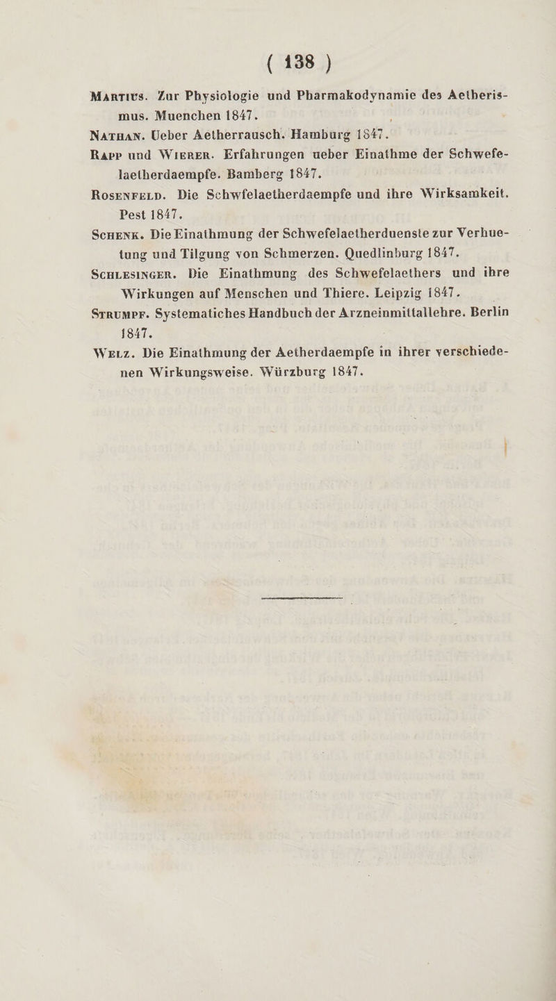 Martiüs. Zur Physiologie und Pharmakodynamie de3 Aelheris- mus. Muenchen 1847. Nathan, lleber Aetherrausch. Hamburg 1847. Rapp und Wierer. Erfahrungen ueber Einathrae der Schwefe- laelherdaempfe. Bamberg 1847. Rosenfeld. Die Schwfelaetherdaempfe und ihre Wirksamkeit. Pest 1847. Schenk. Die Einathmung der Schwefelaelherduenste zur Yerbue- tung und Tilgung \on Schmerzen. Quedlinburg 1847. Schlesinger. Die Einathmung des Schwefelaethers und ihre Wirkungen auf Menschen und Thiere. Leipzig 1847. Strümpf. SystematichesHandbuch der Arzneinmiltailehre. Berlin 1847. Welz. Die Einathmung der Aelherdaempfe in ihrer Terschiede- nen Wirkungsweise. Würzbiirg 1847.