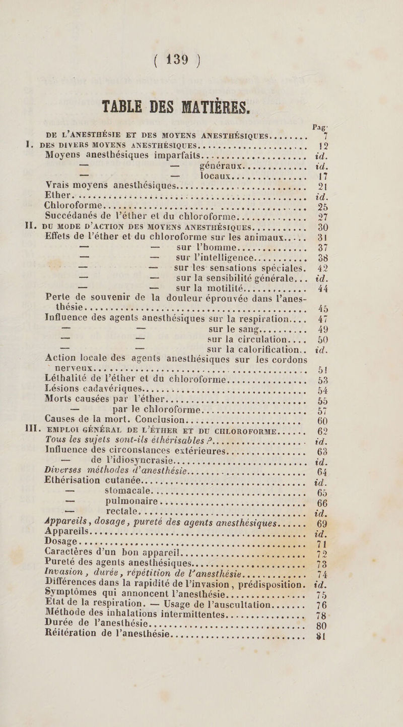 TABLE DES MATIÈRES. , , , Pag- DE L’ANESTHESIE ET DES MOYENS ANESTHESIQUES. 7 I. DES DIVERS MOYENS ANESTHÉSIQUES. 12 Moyens anesthésiques imparfaits. id. — — généraux. id. — — locaux. 17 Vrais moyens anesthésiques. 21 Ether.* id. Chloroforme. 25 Succédanés de l’éther et du chloroforme. 27 II. DU MODE D’ACTION DES MOYENS ANESTHÉSIQUES. 30 Effets de l’éther et du chloroforme sur les animaux. 31 —* — sur l’homme. 37 — — sur l’intelligence. 38 — — sur les sensations spéciales. 42 — — sur la sensibilité générale... id. — — sur la motilité. 44 Perte de souvenir de la douleur éprouvée dans l’anes¬ thésie. 45 Influence des agents anesthésiques sur la respiration.... 47 — — sur le sang. 49 — — sur la circulation.... 50 ~ — sur la calorification., id. Action locale des agents anesthésiques sur les cordons nerveux... 5î Lélhalité de l’éther et du chloroforme. 53 Lésions cadavériques. 54 Morts causées par l’éther. 55 — par le chloroforme. 57 Causes de la mort. Conclusion. 60 III. EMPLOI GÉNÉRAL DE L’ÉTHER ET DU CHLOROFORME. 62 Tous les sujets sont-ils élhérisables P. id. Influence des circonstances extérieures. 63 — de l’idiosyncrasie.. id. Diverses méthodes d’anesthésie. 64 Ethérisation cutanée. (d — stomacale. 65 — pulmonaire. 66 — rectale.. id. Appareils, dosage, pureté des agents anesthésiques. 69 Appareils. i(L Dosage... 71 Caractères d’un bon appareil... 72 Pureté des agents anesthésiques. 73 Invasion, durée, répétition de Vanesthésie. 74 Différences dans la rapidité de l’invasion , prédisposition, id. Symptômes qui annoncent l’anesthésie... 75 Etat de la respiration. — Usage de l’auscultation. 76 Méthode des inhalations intermittentes. 78 Durée de l’anesthésie... 80 Réitération de l’anesthésie...81