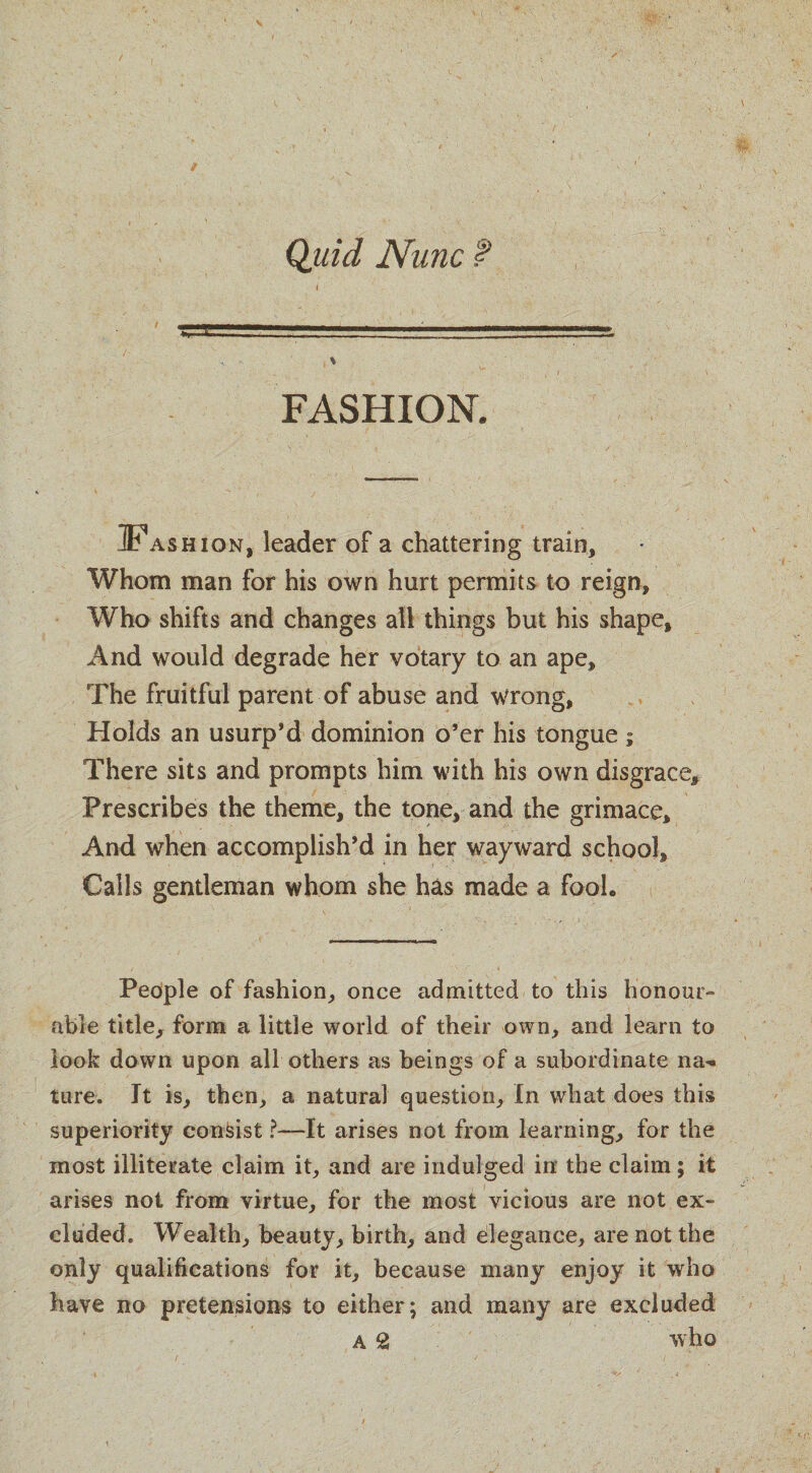 Quid Nunc t FASHION. IFashion, leader of a chattering train. Whom man for his own hurt permits to reign. Who shifts and changes all things but his shape. And would degrade her votary to an ape. The fruitful parent of abuse and wrong, Holds an usurp’d dominion o’er his tongue; There sits and prompts him with his own disgrace. Prescribes the theme, the tone, and the grimace. And when accomplish’d in her wayward school. Calls gentleman whom she has made a Fool. Pedple of fashion, once admitted to this honour- able title, form a little world of their own, and learn to look down upon all others as beings of a subordinate na-. ture. It is, then, a natural question. In what does this superiority consist ?—It arises not from learning, for the most illiterate claim it, and are indulged in the claim; it arises not from virtue, for the most vicious are not ex¬ cluded. Wealth, beauty, birth, and elegance, are not the only qualifications for it, because many enjoy it who have no pretensions to either; and many are excluded A 2 who