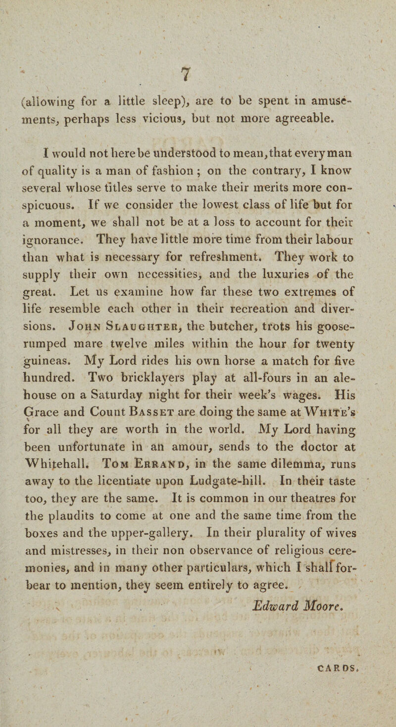 (allowing for a little sleep), are to be spent in amuse- ments, perhaps less vicious, but not more agreeable. I would not here be understood to mean, that every man of quality is a man of fashion ; on the contrary, I know several whose titles serve to make their merits more con¬ spicuous. If we consider the lowest class of life but for a moment, we shall not be at a loss to account for their ignorance. They have little more time from their labour than what is necessary for refreshment. They work to supply their own necessities, and the luxuries of the great. Let us examine how far these two extremes of life resemble each other in their recreation and diver¬ sions. John Slaughter, the butcher, trots his goose- rumped mare twelve miles within the hour for twenty guineas. My Lord rides his own horse a match for five hundred. Two bricklayers play at all-fours in an ale¬ house on a Saturday night for their week's wages. His Grace and Count Basset are doing the same at White’s for all they are worth in the world. My Lord having been unfortunate in an amour, sends to the doctor at Whitehall. Tom Errand, in the same dilemma, runs away to the licentiate upon Ludgate-hiil. In their taste too, they are the same. It is common in our theatres for the plaudits to come at one and the same time from the boxes and the upper-gallery. In their plurality of wives and mistresses, in their non observance of religious cere¬ monies, and in many other particulars, which I shallfor¬ bear to mention, they seem entirely to agree. v Edward Moore. CAR DS*