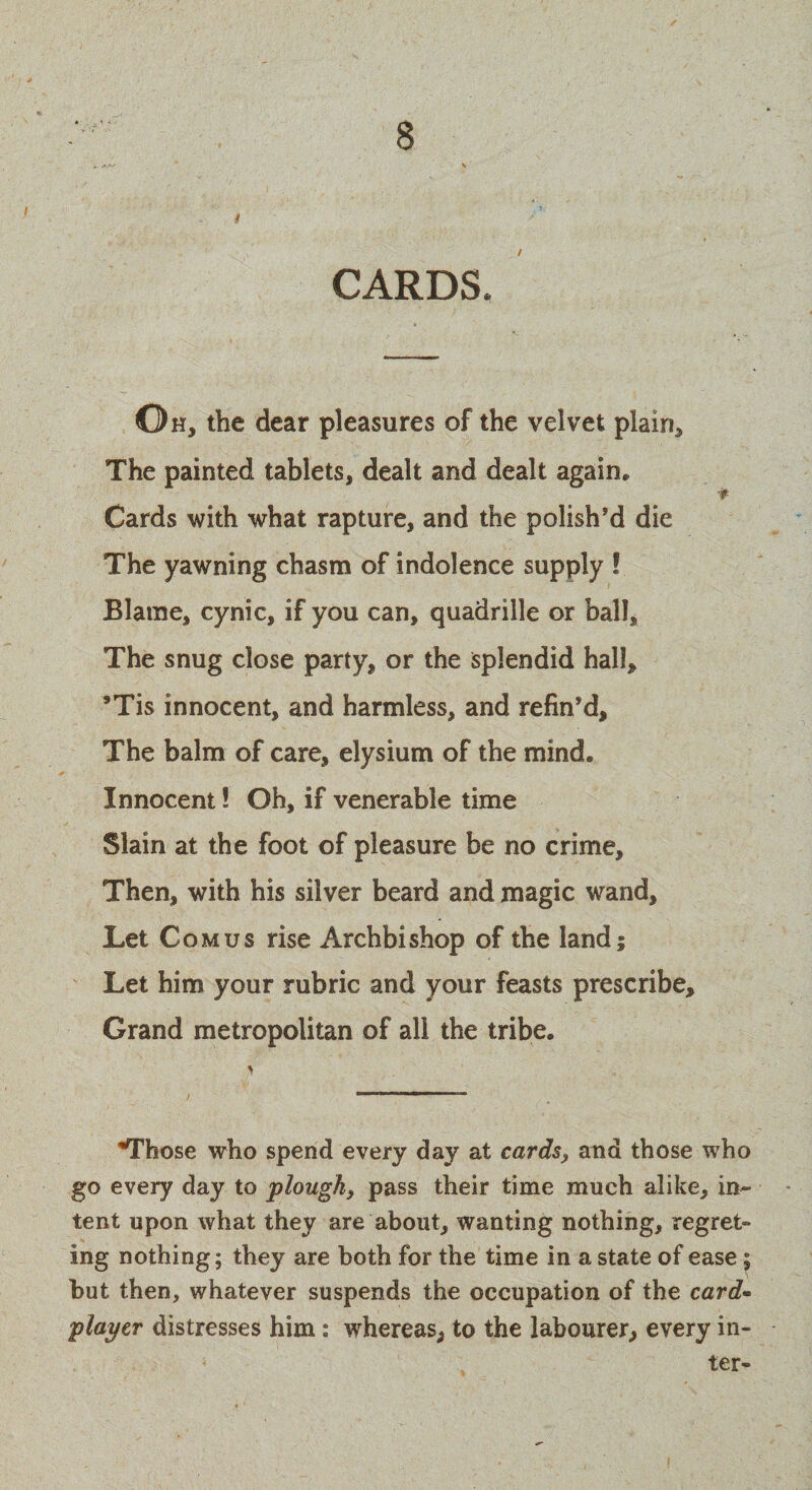 CARDS. Oh, the dear pleasures of the velvet plain* The painted tablets, dealt and dealt again* Cards with what rapture, and the polish’d die The yawning chasm of indolence supply ! Blame, cynic, if you can, quadrille or ball. The snug close party, or the splendid hall, ’Tis innocent, and harmless, and refin’d. The balm of care, elysium of the mind. Innocent! Oh, if venerable time Slain at the foot of pleasure be no crime. Then, with his silver beard and magic wand. Let Com us rise Archbishop of the land; Let him your rubric and your feasts prescribe. Grand metropolitan of all the tribe. ’Those who spend every day at cards, and those who go every day to plough, pass their time much alike, in¬ tent upon what they are about, wanting nothing, regret- ing nothing; they are both for the time in a state of ease ; but then, whatever suspends the occupation of the card- player distresses him: whereas, to the labourer, every in¬ ter-