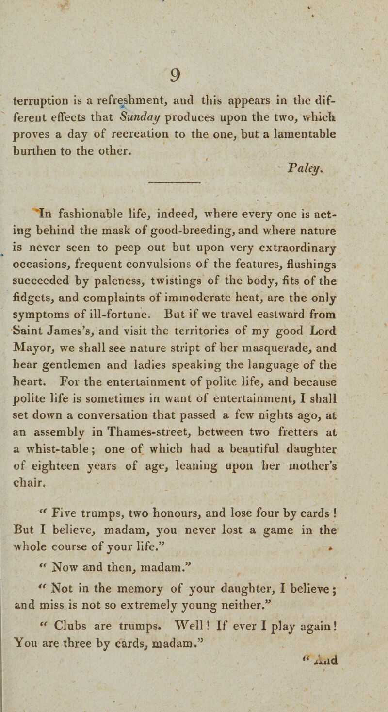terruption is a refreshment, and this appears in the dif¬ ferent effects that Sunday produces upon the two, which proves a day of recreation to the one, but a lamentable burthen to the other. Paky. “In fashionable life, indeed, where every one is act¬ ing behind the mask of good-breeding, and where nature is never seen to peep out but upon very extraordinary occasions, frequent convulsions of the features, flushings succeeded by paleness, twistings of the body, fits of the fidgets, and complaints of immoderate heat, are the only symptoms of ill-fortune. But if we travel eastward from Saint James’s, and visit the territories of my good Lord Mayor, we shall see nature stript of her masquerade, and hear gentlemen and ladies speaking the language of the heart. For the entertainment of polite life, and because polite life is sometimes in want of entertainment, I shall set down a conversation that passed a few nights ago, at an assembly in Thames-street, between two fretters at a whist-table; one of which had a beautiful daughter of eighteen years of age, leaning upon her mother’s chair. <e Five trumps, two honours, and lose four by cards ! But I believe, madam, you never lost a game in the whole course of your life.” * “ Now and then, madam.” t( Not in the memory of your daughter, I believe; and miss is not so extremely young neither.” “ Clubs are trumps. Well! If ever I play again! You are three by cards, madam.”