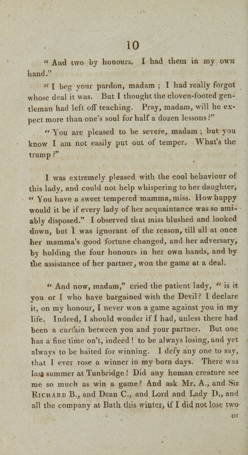 « And two by honours. I had them in my own hand.” <( I beg your pardon, madam ; I had really forgot whose deal it was. But I thought the cloven-footed gen¬ tleman had left off teaching. Pray, madam, will he ex¬ pect more than one's soul for half a dozen lessons ?” “ You are pleased to be severe, madam ; but you know I am not easily put out of temper. What's the trump r” I was extremely pleased with the cool behaviour of this lady, and could not help whispering to her daughter, “ You have a sweet tempered mamma, miss. How happy would it be if every lady of her acquaintance was so ami¬ ably disposed.” I observed that miss blushed and looked down, but 1 was ignorant of the reason, till all at once her mamma's good fortune changed, and her adversary, hy holding the four honours in her own hands, and by the assistance of her partner, won the game at a deal. <e And now, madam,” cried the patient lady, “ is it you or I who have bargained with the Devil ? I declare it, on my honour, I never won a game against you in my life. Indeed, I should wonder if I had, unless there had been a cur kin between you and your partner. But one has a fine time on’t, indeed ! to be always losing, and yet always to be baited for winning. I defy any one to say, that I ever rose a winner in my born days. There was lasfc summer at Tunbridge ! Did any human creature see me so much as win a game? And ask Mr. A., and Sir Rickard B., and Dean C., and Lord and Lady D., and all the company at Bath this winter, if I did not lose two or