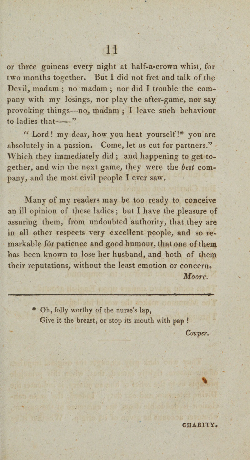 or three guineas every night at half-a-crown whist, for two months together. But I did not fret and talk of the Devil, madam ; no madam ; nor did I trouble the com¬ pany with my losings, nor play the after-game, nor say provoking things—no, madam ; I leave such behaviour to ladies that— u Lord! my dear, how you heat yourself!* you are absolutely in a passion. Come, let us cut for partners.” Which they immediately did ; and happening to get to¬ gether, and win the next game, they were the best com¬ pany, and the most civil people I ever saw. \ Many of my readers may be too ready to conceive an ill opinion of these ladies; but I have the pleasure of assuring them, from undoubted authority, that they are in all other respects very excellent people, and so re¬ markable for patience and good humour, that one of them has been known to lose her husband, and both of them their reputations, without the least emotion Or concern* Moore. # Oh, folly worthy of the nurse’s lap, Give it the breast, or stop its mouth with pap ! Cowper. % CHARITY.