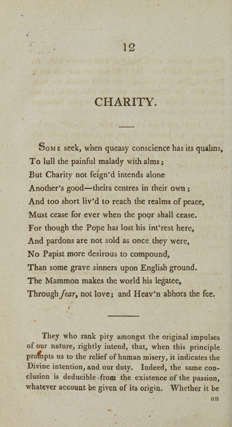 Some seek, when queasy conscience has its qualms. To lull the painful malady with alms; But Charity not feign’d intends alone Another’s good—-theirs centres in their own; And too short liv’d to reach the realms of peace, Must cease for ever when the popr shall cease. For though the Pope has lost his int’rest here. And pardons are not sold as once they were. No Papist more desirous to compound. Than some grave sinners upon English ground. The Mammon makes the world his legatee, ■ Through Jcar% not love; and Heav'n abhors the fee. They who rank pity amongst the original impulses of our nature, rightly intend, that, when this principle profnpts us to the relief of human misery, it indicates the Divine intention, and our duty. Indeed, the same con¬ clusion is deducible from the existence of the passion, whatever account be given of its origin. Whether it be